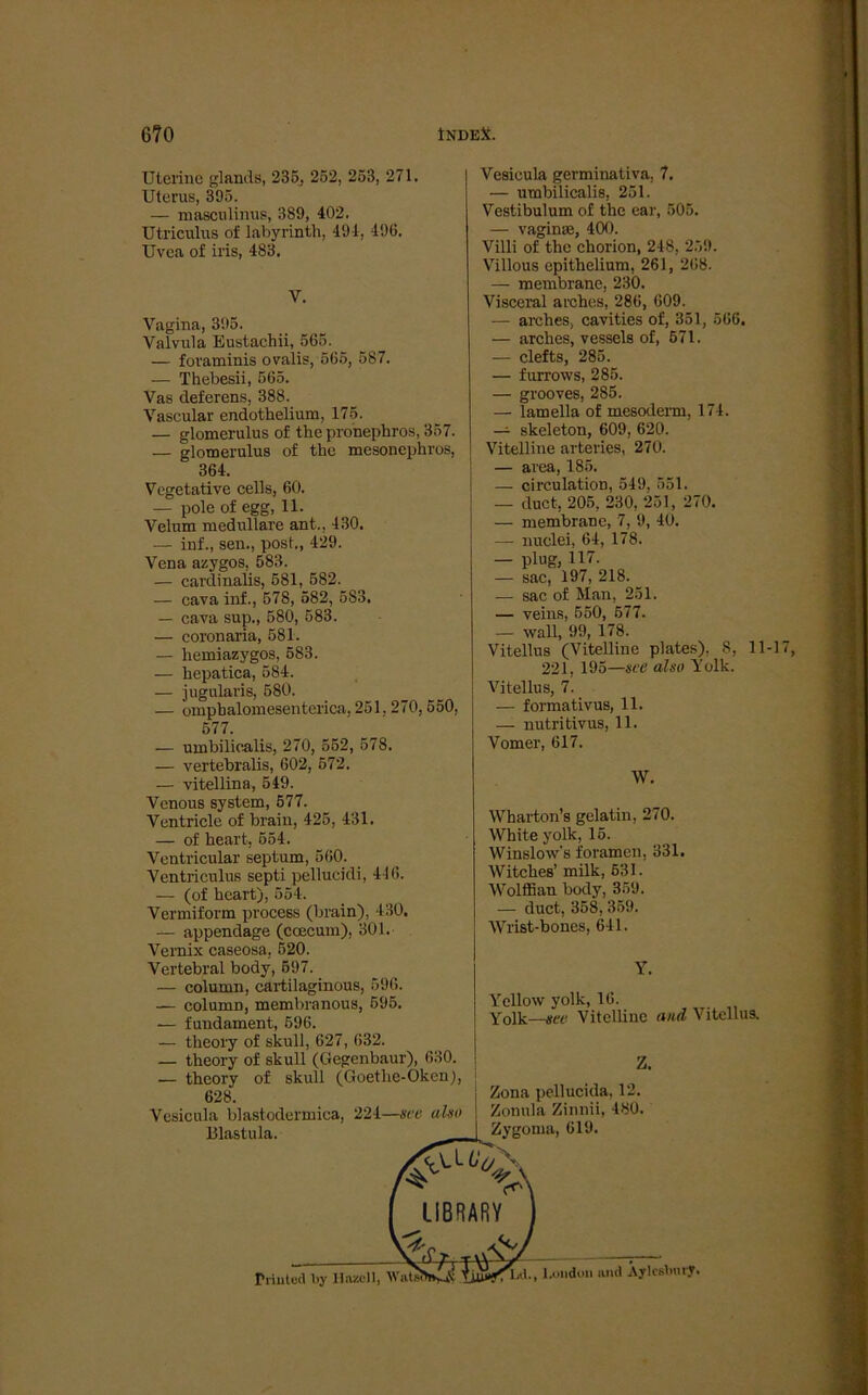 Uterine glands, 235, 252, 253, 271. Uterus, 395. — mascnlinus, 389, 402. Utriculus of labyrinth, 494, 496. Uvea of iris, 483. V. Vagina, 395. Valvula Eustachii, 565. — foraminis ovalis, 565, 587. — Thebesii, 565. Vas deferens, 388. Vascular endothelium, 175. — glomerulus of thepronephros, 357. — glomerulus of the mesonephros, 364. Vegetative cells, 60. — pole of egg, 11. Velum medulläre ant., 430. — inf., sen., post., 429. Vena azygos. 583. — cardinalis, 581, 582. — cava inf., 578, 582, 583. — cava sup., 580, 583. — coronaria, 581. — hemiazygos, 583. — hcpatica, 584. — jugularis, 580. — ompbalomesenterica, 251, 270, 550, 577. — umbilicalis, 270, 552, 578. — vertebralis, 602, 572. — vitellin a, 549. Venous System, 577. Ventricle of brain, 425, 431. — of heart, 554. Ventricular septum, 560. Ventriculus septi pellucidi, 446. — (of heart), 554. Vermiform process (brain), 430. — appendage (coecum), 301. Vernix caseosa, 520. Vertebral body, 597. — column, cartilaginous, 596. — column, membranous, 595. — fundament, 596. — tlieory of skull, 627, 632. — theory of skull (Gegenbaur), 630. — theory of skull (Goetlie-Oken), 628. Vesicula blastodermica, 224—sve also Blastula. Vesicula germinativa, 7. — umbilicalis, 251. Vestibulum of the ear, 505. — vaginre, 400. Villi of the chorion, 248, 259. Villous epithelium, 261, 268. — membrane, 230. Visceral arches, 286, 609. — arches, cavities of, 351, 566. — arches, vessels of, 571. — clefts, 285. — furrows, 285. — grooves, 285. — lamella of mesoderm, 174. — skeleton, 609, 620. Vitelline arteries, 270. — area, 185. — circulation, 549, 551. — duct, 205, 230, 251, 270. — membrane, 7, 9, 40. — nuclei, 64, 178. — plug, 117- — sac, 197, 218. — sac of Man, 251. — veins, 550, 577. — wall, 99, 178. Vitellus (Vitelline plates). 8, 11-17, 221, 195—sce also Volk. Vitellus, 7. — formativus, 11. — nutritivus, 11. Vomer, 617. W. Wharton’s gelatin, 270. White yolk, 15. Winslow's foramen, 331. Witches’ milk, 631. Wolffian body, 359. — duct, 358, 359. Wrist-bones, 641. Y. Yellow yolk, 16. Yolk—sec Vitelline and Vitellus. Z. Zona pellucida, 12. Zonula Zinnii, 480. Zygoma, 619. Priutüd by Hazoll, Watsi Lindun and Aylcsbury.