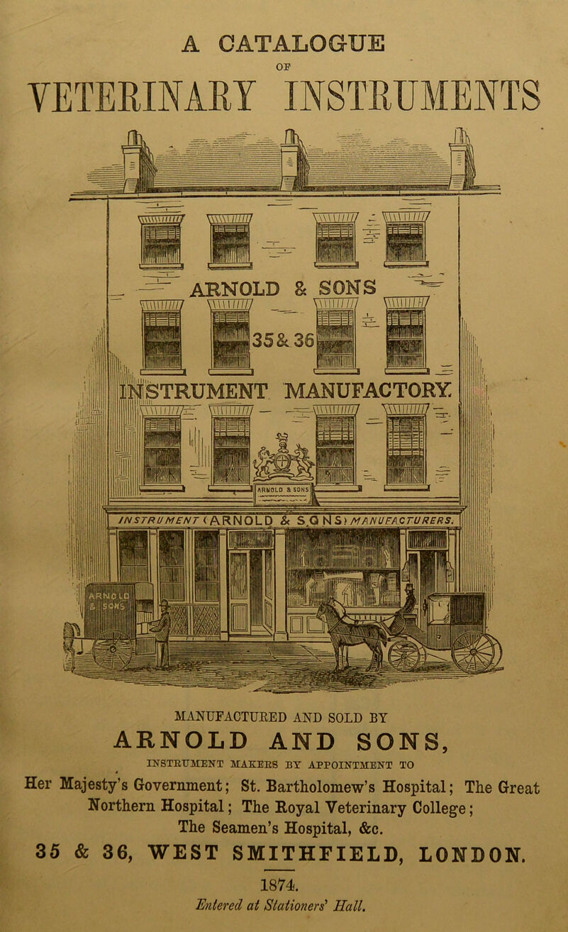 A CATALOGUE OF VETERINARY INSTRUMENTS ARNOLD 8c SONS AW 1111(7/ \m\n ///// \\\\\ini IliSTRUMENT MANUFACTORY l\\\\i iiiii / wwii///. ARNOLD & SONS JNSTRU MENT < ARNOLD & S.Q N S> MANUFACTURERS. MANUFACTURED AND SOLD BY ARNOLD AND SONS, INSTRUMENT MAKERS BY APPOINTMENT TO Her Majesty’s Government; St. Bartholomew’s Hospital; The Great Northern Hospital; The Boyal Veterinary College; The Seamen’s Hospital, &c. 35 & 36, WEST SMITHFIELD, LONDON. 1874. titered at Stationers' Hall.