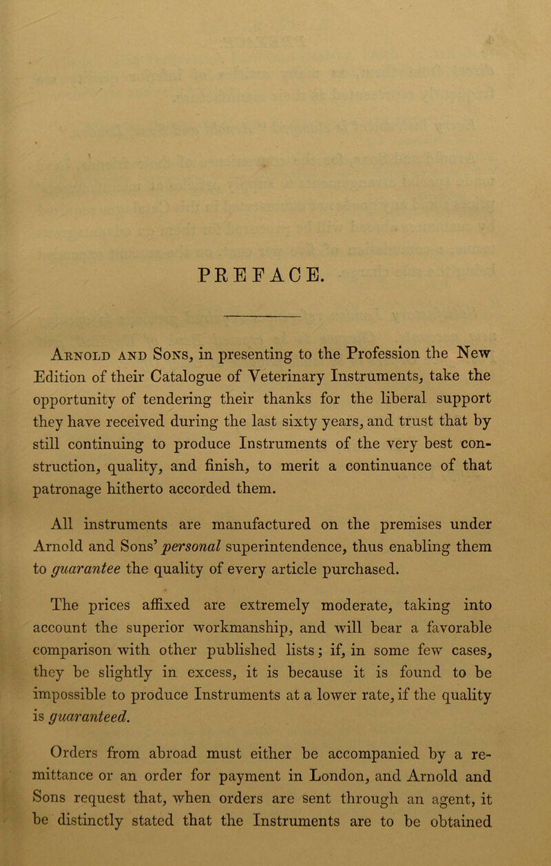 PREFACE. Arnold and Sons, in presenting to the Profession the New Edition of their Catalogue of Veterinary Instruments, take the opportunity of tendering their thanks for the liberal support they have received during the last sixty years, and trust that by still continuing to produce Instruments of the very best con- struction, quality, and finish, to merit a continuance of that patronage hitherto accorded them. All instruments are manufactured on the premises under Arnold and Sons’ personal superintendence, thus enabling them to guarantee the quality of every article purchased. The prices affixed are extremely moderate, taking into account the superior workmanship, and will bear a favorable comparison with other published lists; if, in some few cases, they be slightly in excess, it is because it is found to be impossible to produce Instruments at a lower rate, if the quality is guaranteed. Orders from abroad must either be accompanied by a re- mittance or an order for payment in London, and Arnold and Sons request that, when orders are sent through an agent, it be distinctly stated that the Instruments are to be obtained