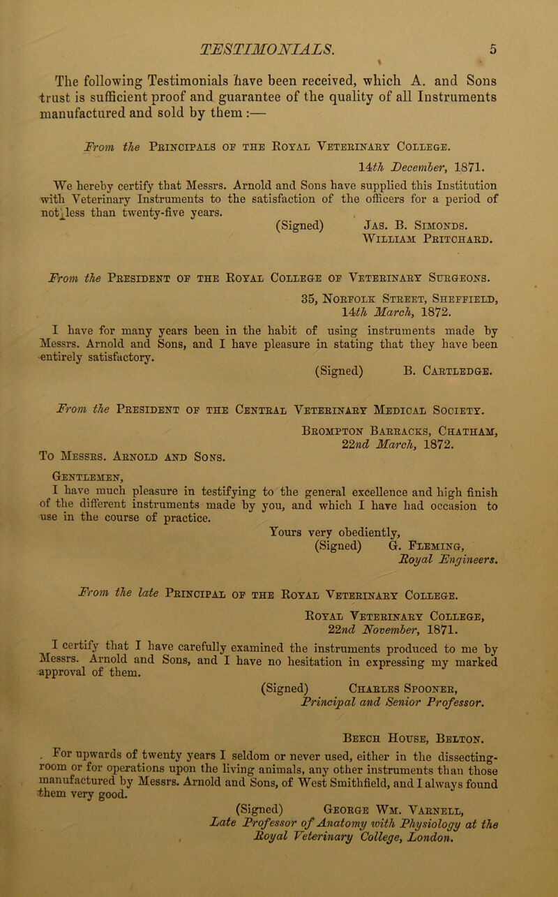 The following Testimonials have been received, which A. and Sons trust is sufficient proof and guarantee of the quality of all Instruments manufactured and sold by them :— From the Peincipals op the Royal Veteeinaey College. 14th December, 1871. We hereby certify that Messrs. Arnold and Sons have supplied this Institution with Veterinary Instruments to the satisfaction of the officers for a period of noteless than twenty-five years. (Signed) Jas. B. Simonds. William Peitchaed. From the Peesident oe the Royal College oe Veteeinaey Suegeons. 35, Noefolk Steeet, Sheffield, \4ith March, 1872. I have for many years been in the habit of using instruments made by Messrs. Arnold and Sons, and I have pleasure in stating that they have been •entirely satisfactory. (Signed) B. Caetledge. From the Peesident of the Centbal Veteeinaey Medical Society. To Messes. Aenold and Sons. Beompton Baeeacks, Chatham, 22nd March, 1872. Gentlemen, I have much pleasure in testifying to the general excellence and high finish of the different instruments made by you, and which I have had occasion to use in the course of practice. Yours very obediently, (Signed) G. Fleming, Royal Fngineers. From the late Peincipal of the Royal Veteeinaey College. Royal Veteeinaey College, 22nd November, 1871. I certify that I have carefully examined the instruments produced to me by Messrs. Arnold and Sons, and I have no hesitation in expressing my marked approval of them. (Signed) Chables Spoonee, Principal and Senior Professor. Beech House, Belton. lor upwards of twenty years I seldom or never used, either in the dissecting- room or for operations upon the living animals, any other instruments than those manufactured by Messrs. Arnold and Sons, of West Smithfield, and I always found them very good. (Signed) Geoege Wm. Vaenell, Late Professor of Anatomy with Physiology at the Royal Veterinary College, London.