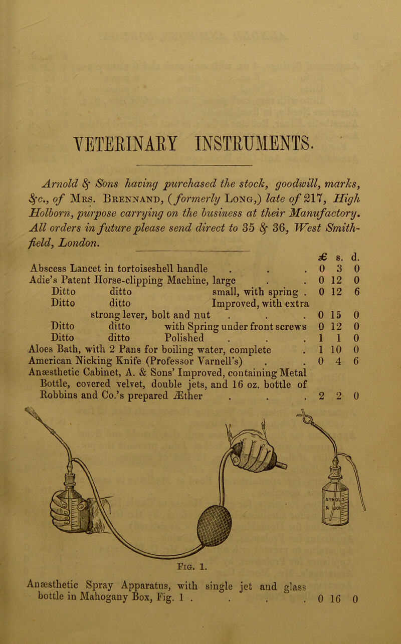 VETERINARY INSTRUMENTS. Arnold 8f Sons having purchased the stock, goodwill, marks, $c., of Mrs. Brennand, (formerly Long,) late ofQYl, High Holborn, purpose carrying on the business at their Manufactory. All orders in future please send direct to 35 8f 36, West Smith- field, London. Abscess Lancet in tortoiseshell handle Adie’s Patent Horse-clipping Machine, large Ditto ditto small, with spring . Ditto ditto Improved, with extra strong lever, bolt and nut Ditto ditto with Spring under front screws Ditto ditto Polished Aloes Bath, with 2 Pans for boiling water, complete American Nicking Knife (Professor VarnelPs) Anaesthetic Cabinet, A. & Sons’ Improved, containing Metal Bottle, covered velvet, double jets, and 16 oz. bottle of Robbins and Co.’s prepared iEther £ 0 0 0 0 0 1 1 0 s. 3 12 12 15 12 1 10 4 d. 0 0 6 0 0 0 0 6 2 2 0 Anaesthetic Spray Apparatus, with single jet and glass