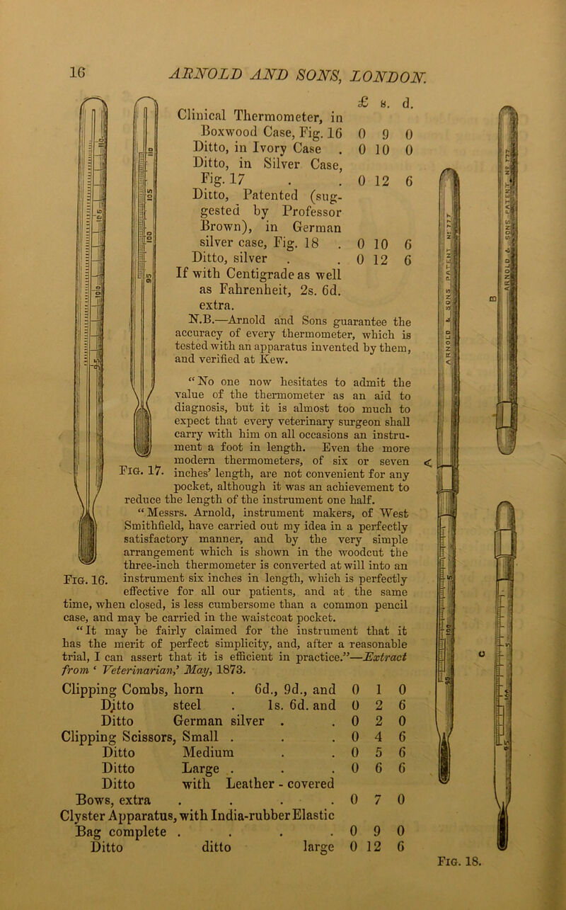 £ a. d. Clinical Thermometer, in Boxwood Case, Fig. 1G 0 9 0 Ditto, in Ivory Case . 0 10 0 Ditto, in Silver Case, Fig. 17 . . 0 12 6 Ditto, Patented (sug- gested by Professor Brown), in German silver case, Fig. 18 . 0 10 G Ditto, silver . . 0 12 6 If with Centigrade as well as Fahrenheit, 2s. 6d. extra. ^.B.—Arnold and Sons guarantee the accuracy of every thermometer, which is tested with an apparatus invented by them, and verified at Kew. “No one now hesitates to admit the value of the thermometer as an aid to diagnosis, but it is almost too much to expect that every veterinary surgeon shall carry with him on all occasions an instru- ment a foot in length. Even the more modern thermometers, of six or seven ElG. 17. inches’ length, are not convenient for any pocket, although it was an achievement to reduce the length of the instrument one half. “ Messrs. Arnold, instrument makers, of West Smithfield, have carried out my idea in a perfectly satisfactory manner, and by the very simple arrangement which is shown in the woodcut the three-inch thermometer is converted at will into an Fig. 16. instrument six inches in length, which is perfectly effective for all our patients, and at the same time, when closed, is less cumbersome than a common pencil case, and may be carried in the waistcoat pocket. “It may be fairly claimed for the instrument that it has the merit of perfect simplicity, and, after a reasonable trial, I can assert that it is efficient in practice.”—Extract from ‘ VeterinarianMay, 1873. Clipping Combs, born . Gd., 9d., and Dtyto steel . Is. 6d. and Ditto German silver . Clipping Scissors, Small . Ditto Medium Ditto Large . Ditto with Leather - covered Bows, extra .... Clyster Apparatus, with India-rubber Elastic Bag complete .... Ditto ditto large 0 1 0 2 0 2 0 4 0 5 0 6 0 7 0 9 0 12 0 6 0 6 6 G 0 0 G ditto