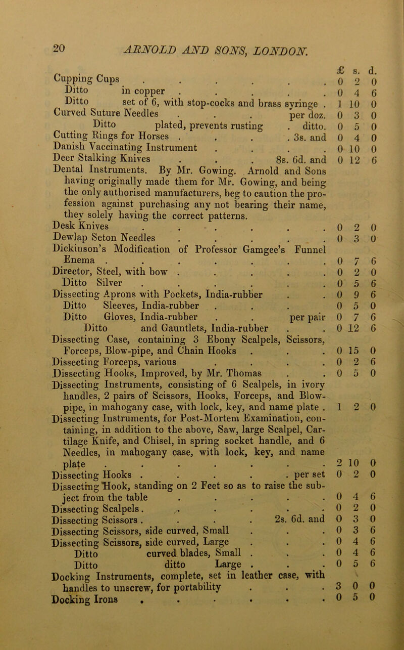 £ s. d. • • 0 2 0 • , 0 4 G is syringe . 1 10 0 per doz. 0 3 0 . ditto. 0 5 0 . 3s. and 0 4 0 # B 0 10 0 8s. 6d. and 0 12 G / 2 5 9 5 7 per set the sub- 6d. and 0 0 0 0 0 0 0 4 2 3 3 4 4 5 6 0 6 6 0 6 G Cupping Cups .... Ditto in copper Ditto set of G, with stop-cocks and br Curved Suture Needles Ditto plated, prevents rusting Cutting Rings for Horses . Danish Vaccinating Instrument Deer Stalking Knives Dental Instruments. By Mr. Gowing. Arnold and Sons having originally made them for Mr. Gowing, and being the only authorised manufacturers, beg to caution the pro- fession against purchasing any not bearing their name, they solely having the correct patterns. Desk Knives . ■ . . . .020 Dewlap Seton Needles . . . ..030 Dickinson’s Modification of Professor Gamgee’s Funnel Enema . . . . . . .0 Director, Steel, with bow . . . . .0 Ditto Silver . . . . . .0 Dissecting Aprons with Pockets, India-rubber . . 0 Ditto Sleeves, India-rubber ... 0 Ditto Gloves, India-rubber . . per pair 0 Ditto and Gauntlets, India-rubber . . 0 12 Dissecting Case, containing 3 Ebony Scalpels, Scissors, Forceps, Blow-pipe, and Chain Hooks Dissecting Forceps, various .... Dissecting Hooks, Improved, by Mr. Thomas Dissecting Instruments, consisting of 6 Scalpels, in ivory handles, 2 pairs of Scissors, Hooks, Forceps, and Blow- pipe, in mahogany case, with lock, key, and name plate . Dissecting Instruments, for Post-Mortem Examination, con- taining, in addition to the above. Saw, large Scalpel, Car- tilage Knife, and Chisel, in spring socket handle, and 6 Needles, in mahogany case, with lock, key, and name plate . . . . . . . 2 10 0 Dissecting Hooks . . . . . per set 0 2 0 Dissecting Hook, standing on 2 Feet so as to raise ject from the table Dissecting Scalpels ^ Dissecting Scissors. . . .2s. Dissecting Scissors, side curved, Small Dissecting Scissors, side curved, Large Ditto curved blades. Small . Ditto ditto Large . Docking Instruments, complete, set in leather case, with handles to unscrew, for portability . . .300 Docking Irons . . • • • .050 0 15 0 0 2 6 0 5 0 1 2 0 6 0 0 6 6 6 6