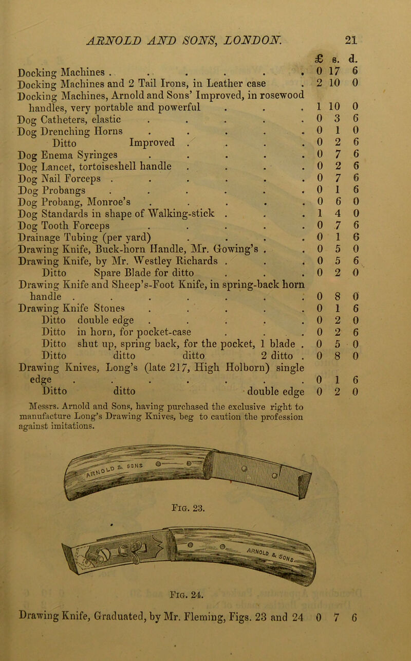 Docking Machines ...... Docking Machines and 2 Tail Irons, in Leather case Docking Machines, Arnold and Sons’ Improved, in rosewood handles, very portable and powerful Dog Catheters, elastic ..... Dog Drenching Horns . Ditto Improved . . . . Dog Enema Syringes . . . . . Dog Lancet, tortoiseshell handle . . . . Dog Nail Forceps ...... Dog Probangs ...... Dog Probang, Monroe’s . Dog Standards in shape of Walking-stick . Dog Tooth Forceps . Drainage Tubing (per yard) . . . . Drawing Knife, Buck-horn Handle, Mr. Gowing’s . Drawing Knife, by Mr. Westley Richards . Ditto Spare Blade for ditto Drawing Knife and Sheep’s-Foot Knife, in spring-back horn handle ....... Drawing Knife Stones . . . . . Ditto double edge . Ditto in horn, for pocket-case Ditto shut up, spring back, for the pocket, 1 blade . Ditto ditto ditto 2 ditto . Drawing Knives, Long’s (late 217, High Holborn) single edge ....... Ditto ditto double edge Messrs. Arnold and Sons, having purchased the exclusive right to manufacture Long’s Drawing Knives, beg to caution the profession against imitations. £ s. d. 0 17 6 2 10 0 1 10 0 0 3 6 0 1 0 0 2 6 0 7 6 0 2 6 0 7 6 0 1 6 0 6 0 1 4 0 0 7 6 0 1 6 0 5 0 0 5 6 0 2 0 0 8 0 0 1 6 0 2 0 0 2 6 0 5 0 0 8 0 0 1 6 0 2 0 Fig. 23. Fig. 24. Drawing Knife, Graduated, by Mr. Fleming, Figs. 23 and 24 0 7 6