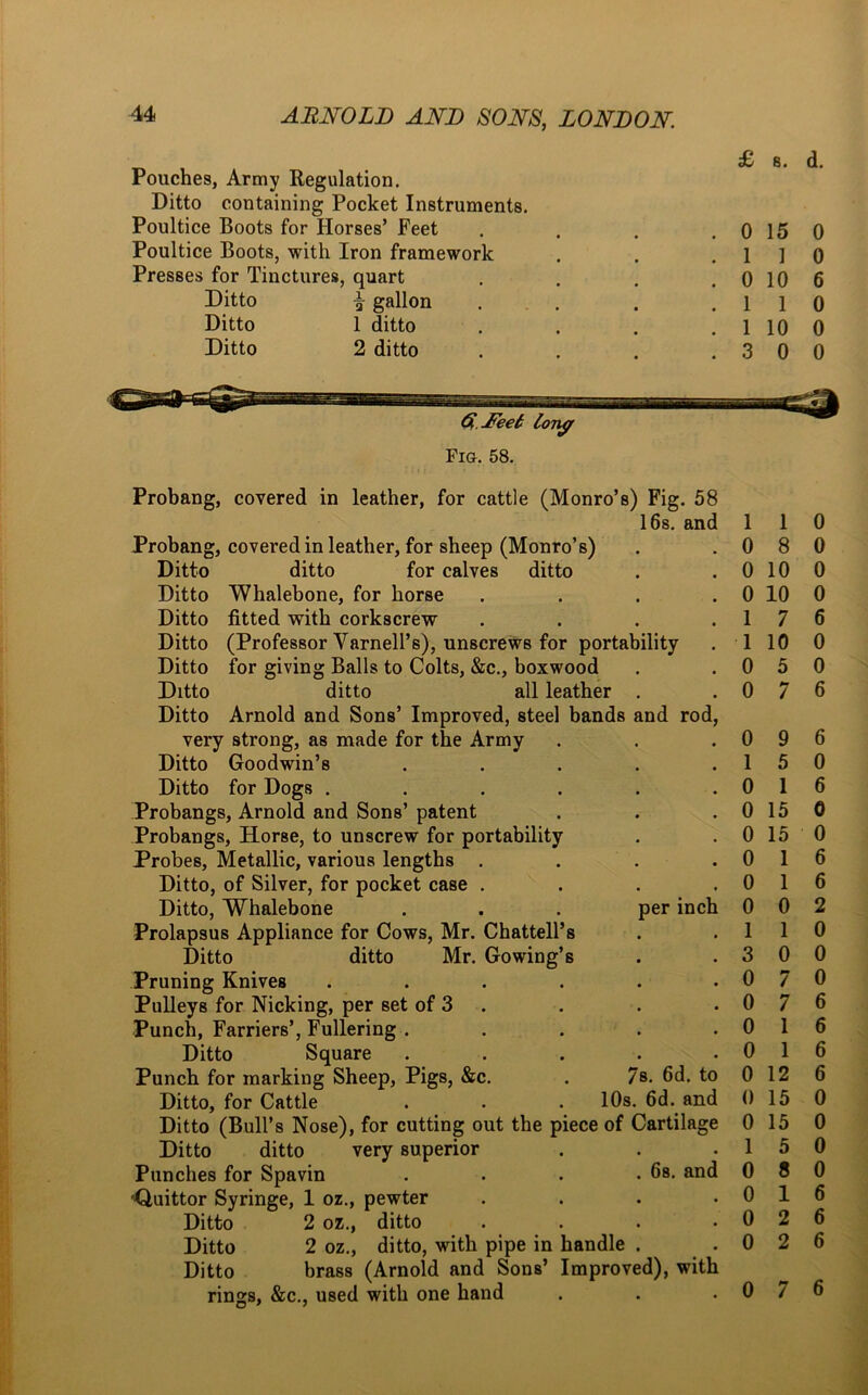 Pouches, Army Regulation. Ditto containing Pocket Instruments. Poultice Boots for Horses’ Feet . . . .0 15 Poultice Boots, with Iron framework . . .11 Presses for Tinctures, quart . . . .0 10 Ditto \ gallon . . .11 Ditto 1 ditto . . . . 1 10 Ditto 2 ditto . . . .30 G.Jfeel long Fig. 58. Probang, covered in leather, for cattle (Monro’s) Fig. 58 16s. and Probang, covered in leather, for sheep (Monro’s) Ditto ditto for calves ditto Ditto Whalebone, for horse . . . . Ditto fitted with corkscrew .... Ditto (Professor Yarnell’s), unscrews for portability Ditto for giving Balls to Colts, &c., boxwood Ditto ditto all leather . Ditto Arnold and Sons’ Improved, steel bands and rod, very strong, as made for the Army Ditto Goodwin’s . . . . . Ditto for Dogs ...... Probangs, Arnold and Sons’ patent Probangs, Horse, to unscrew for portability Probes, Metallic, various lengths . Ditto, of Silver, for pocket case . . . . Ditto, Whalebone . . . per inch Prolapsus Appliance for Cows, Mr. Chattell’s Ditto ditto Mr. Gowing’s Pruning Knives ...... Pulleys for Nicking, per set of 3 Punch, Farriers’, Fullering . Ditto Square . Punch for marking Sheep, Pigs, &c. . 7s. 6d. to Ditto, for Cattle . . . 10s. 6d. and Ditto (Bull’s Nose), for cutting out the piece of Cartilage Ditto ditto very superior Punches for Spavin . . . .6s. and rQuittor Syringe, 1 oz., pewter . Ditto 2 oz., ditto . Ditto 2 oz., ditto, with pipe in handle . Ditto brass (Arnold and Sons’ Improved), with rings, &c., used with one hand 1 1 0 8 0 10 0 10 1 7 1 10 0 5 0 7 0 9 1 5 0 1 0 15 0 15 0 1 0 1 0 0 1 1 3 0 0 7 0 7 0 1 0 1 0 12 0 15 0 15 1 5 0 8 0 1 0 2 0 2 0 7 d. 0 0 6 0 0 0 0 0 0 0 6 0 0 6 6 0 6 0 0 6 6 2 0 0 0 6 6 6 6 0 0 0 0 6 6 6 6