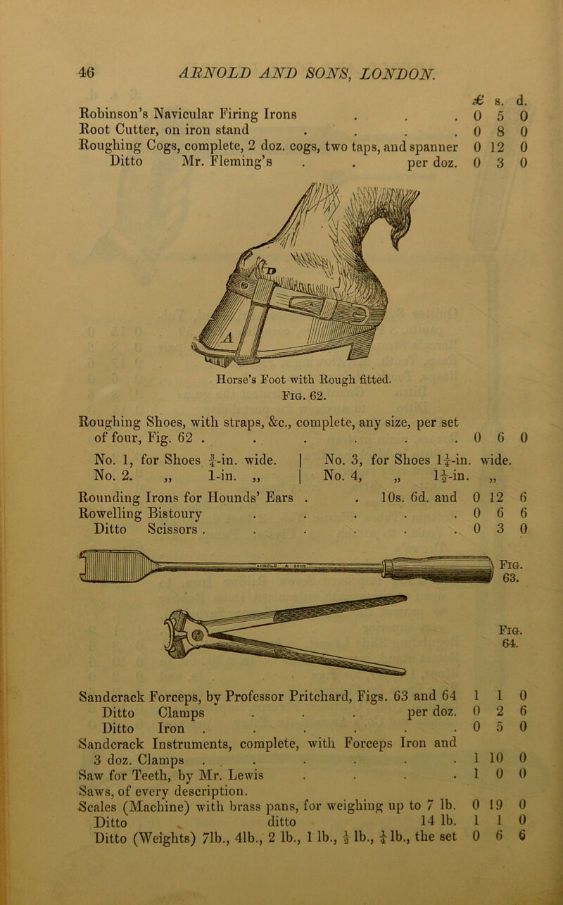 £, 8. d. Robinson’s Navicular Firing Irons . . .050 Root Cutter, on iron stand . . . .080 Roughing Cogs, complete, 2 doz. cogs, two taps, and spanner 0 12 0 Ditto Mr. Fleming’s . . per doz. 0 3 0 Horse’s Foot with Rough fitted. Fig. 62. Roughing Shoes, with straps, &c., complete, any size, per set of four, Fig. 62 . No. 1, for Shoes f-in. wide. No. 2. „ 1-in. „ | Rounding Irons for Hounds’ Ears . Rowelling Bistoury Ditto Scissors . .060 No. 3, for Shoes li-in. wide. No. 4, „ li-in. „ 10s. 6d. and 0 12 6 .066 ; \ 0 3 0 Fig. 64. Sandcrack Forceps, by Professor Pritchard, Figs. 63 and 64 1 1 0 Ditto Clamps . . . per doz. 0 2 6 Ditto Iron . . . . . .050 Sandcrack Instruments, complete, with Forceps Iron and 3 doz. Clamps . . . . . 1 10 0 Saw for Teeth, by Mr. Lewis . . . .10 0 Saws, of every description. Scales (Machine) with brass pans, for weighing up to 7 lb. 0 19 0 Ditto * ditto 14 lb. 1 1 0 Ditto (Weights) 71b., 4lb., 2 lb., 1 lb., i lb., i lb., the set 0 6 6