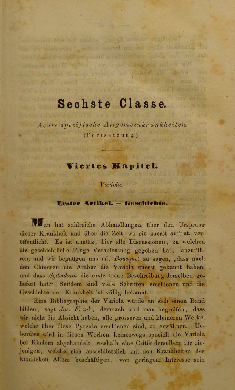 Sechste Classe. Acute s’pecifische Allgemeinkr ankheiten. (Fortsctzung. ) Tiei'tes Kapitel. Variola. Erstei* Artikel* — Ocscliicl^te. IWtan hat zaLlreîclie Abhaiidlungeu, über rien Ursprung dieser Krankheit und über die Zeit, wo sie zuerst auftrat, ver- offentlicbt. Es ist unnütz, Lier aile Discussiouen, zu welcheu die gescLichtliche Frage Veranlassung gegeben bat, anzufüh- ren, und wir begnügen uns mit Bousquet zu sagen, „dass nach den CLinesen die Araber die Variola zuerst gekannt habeii, und dass Sydenham die erste treue Beschreibung derselben ge- liefert hat.“ Seitdem sind viele Scliriften erscLienen und die GescliicLte der Krankheit ist vollig bekannt. Eine Bibliographie der Variola würde an sich eiuen Band bilden, sagt Jos. Frank] demnach wird man begreifen, dass wir nicht die Absicht haben, aile grbsseren und kleineren Werko, welche über diese Pyrexie crschienen sind, zu erwahnen. Uc- berdies wird in diesen Werken keineswegs speciell die Variola bei Kindcrn abgehandelt; weshalb cine Critik derselben für dic- jenigen, woAche sich ausschliesslich mit don Krankheitou des kindlichen Alters bcschaftigon, von geringem Intéresse sein