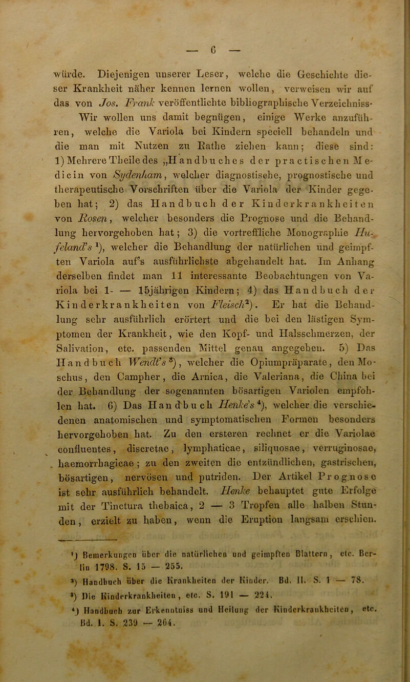 c würde. Diejenigen uuserer Leser, wclelie dio Gescliiclite dic- ser Krankheit nâher kennen lernen wollen, verweisen wir auf das von Jos. verôfifentlichte bibliograpliisclie Verzeicliniss- Wir wollen uns damit begnügen, einige Werke anzufüh- ren, welcbe die Variola bei Kindern speciell behandeln und die man mit Nutzen zu Eathe zieben kann; diese sind: 1) Mehrere Tbeile des „Handbuches der practischenMe- dîcin von Sydenham, welcber diagnostiscbe, pvognostiscbe uud therapeutiscbe Vorschriften über die Variola der Kinder gege- ben bat 5 2) das Handbucb der Kinder krank b eiten von Rosen, welcber besonders die Prognose und die Beband- lung bervorgeboben bat ; 3) die vortrefflicbe Mouograpbie Hu-. feland’s ^), welcber die Bebandlung der natürlicben und geimpf- ten Variola auf^ ausfübrlicbste abgebandelt bat. Im Anbang derselben findet man 11 intéressante Beobacbtungen von Va- riola bei 1- — Ibjâbrigen Kindern; 4) das Handbucb der Kinderkrankbeiten von Fleiscli^). Er bat die Bebaud- lung sebr ausfübrlicb erdrtert und die bei den lastigen Syra- ptomen der Krankbeit, wie den Kopf- und Halsscbmerzen, der Salivation, etc. passenden Mittel genau angegebeu. 5) Das Handbucb Wendt’s * *) , welcber die Opiumpraparate, den Mo- scbus, den Campber , die Arnica, die Valeriana, die China bei der Bebandlung der sogenannten bosartigen Variolen empfob- len bat. 6) Das Handbucb Henhés^), welcber die verscbie- denen anatomiscben und symptomatîscben Eormen besonders bervorgeboben bat. Zu den ersteren recbnet er die Vai-iolae confluentes , discretae , lympbaticae, siliquosae, verruginosae, baemorrbagicae ; zu den zweiten die entzündlicben, gastriscben, bosartigen, nervdsen und putriden. Der Artikel Prog.nose ist sebr ausfübrlicb behandelt. Henhe bebauptet gute Erfolge mit der Tinctura tbebaica, 2 — 3 Tropfen aile balben Stun- den, erzielt zu baben, wenn die Eruption langsam erscbien. 'J Beinerkungen liber die natürlichen und gciinpflen Blattern, etc. Ber- lin 1798. S. 15 — 255. Handbuch über die Krankheilen der Kinder. Bd. II. S. 1 — 78. *) Die Kinderkrankbeiten, etc. S. 191 — 224. *_) Handbucb zur Erkennlniss und Heilung der Kinderkrankbeiten, etc. Bd. 1. S. 239 -- 204.