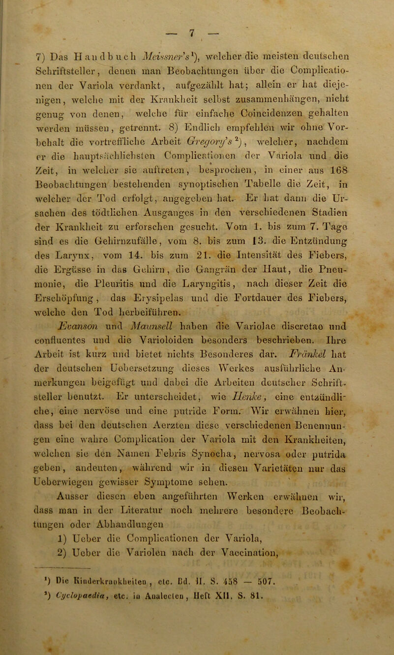 7) Das H a 11(1 b U cil Meûsner’s^)^ wclclier die meisten deutsclien Schriftsteller, deuen man Beobaclitungen übor die Complicatio- nen der Variola verdankt, aufgeziililt bat; allein er bat dieje- iiigen, welclie mit der Krankbeit selbst zusammenbaiigen, nicbt genug von denen, welclie für einfacbe Coincideiizen gehalten werden müsseu, getrennt. 8) Endlicb erapfebléu wir obne Vor- bebalt die vortreffliclie Arbeit Gregorij s^) ^ welcber, nacbdem cr die bauplsacblicbsten Complicationen der Vàriola nnd die Zeit, in welcber sie auftreten, besprocbeii, in einer ans 168 Beobaclitungen bestebenden synoptiscben Tabelle die Zeit, in welcber der Tod erfolgt, angegeben bat. Er bat dann die Ur- sacben des todtlicben Ausgaiiges in den verscbiedenen Stadien der Krankbeit zu erforscben gesucbt. Vom 1. bis zum 7. Tago sind es die Gebirnzufalle, vom 8. bis zum 13. die Entzündung des Larynx, vom 14. bis zum 21. die Intensitât des Fiebers, die Ergüsse in das Geliirn , die Gangran der Haut, die Pneu- monie, die Pleuritis nnd die Laryngitis, nacb dieser Zeit die Erscbopfung, das Erysipelas und die Fortdauer des Fiebers, welcbe den Tod berbeifübren. Eüanson und Maunscll baben die Variolae discretae und confluentes und die Varioloiden besonders bescbrieben. Ilire Arbeit ist kurz und bietet nicbts Besonderes dar. Fràiikd bat der deutsclien üebersetzung dicses Werkes ausfübrliche An- merkungeu beigcfiigt und dabei die Arbeiten dcutscber Scbrift- steller benutzt. Er untcrscbeidet, wie Tîenke, eine entzündli- cbe, eine nervbse und eine putride Form. Wir erwabneu hier, dass bei den deutsclien Aerzten dièse verscbiedenen Benennun- geii eine wabre Complication der Variola mit den Krankbeiteii, wclcben sie den Nainen Febris Synoeba, nervosa oder putrida geben, andeuten, wabrend wir in dieseii Varietatcu iiur das Ueberwiegen gewisser Symptôme seben. Ausser diesen eben angefübrten Werken erwalmcii wir, dass man in der Literatur noeb mebrere besonderc Beobacb- tungen oder Abbandlungen 1) Ucber die Complicationen der Variola, 2) Ucber die Variolen nacb der Vaccination, ’) Die KindcrkraiiklieUeD , etc. Cd. 11. S. 458 — 507. *) Cijcloitaedia, etc. iu Aiialecleu, Ileft XII. S. 81.