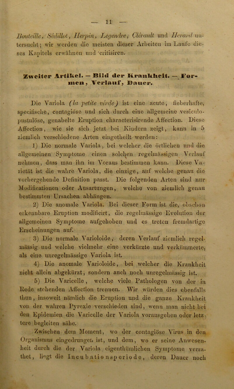 Bouteille, Sédillot, Ilerpin, Legendre^ CUrault iind IJeranl uu- tersuclit 5 wir werden die meisten dieser ArLeiton îm Lauic diè- ses Kapitels erwalmen und 'critisiren. Zvieitei* Artilicl. — JBiScl clei* — JFor- ufieii; 9 Ifauei*. Die Variola (la 2'>etite vêrde) ist eiue aciite, iîeberliafte, specidsche, contagidse und sicli diircli eine allgemeine vesiculo- pustulose, genabelte Eruption cbaracterisirende Affection. Diese AtFection, wie sie sieb jetzt bei Kindern zeigt, kann in 5 ziemlicli versclnedene Arten eingetbeilt werden: 1) Die normale Variola, bei welcber die ortlicben nnd die allgemeinen Symptôme einen solcl^en regelmassigen Verlauf nebmen, dass man ibn im Voraus bestimmen kann. Diese Va- rietat ist die wabre Variola, die einzige, auf welcbe genaii die vorbergebende Définition passt. Die folgenden Arten sind nnr Modificationen oder Ausartungen, welcbe von ziemlicb genau bcstimmten Ursacben abbangen. 2) Die anomale Variola. Bei dieser Form ist die, obsebon eikennbare Eruption modificirt, die regelraassige Evolution der allgemeinen Symptôme aufgeboben und es treten fremdartige Ersebeinungen auf. 3) Die normale Varioloide, deren Verlauf zicmlicli regel- mâssig-und welcbe vielmebr eine verkürzte und verkümmerte, als eine unregelmâssige Variola ist, 4) Die anomale Varioloide, bei welcber die Krankbeit niebt allein abgekürzt, sondern aucb noeb unregelmassig ist. 5) Die Varicelle, welcbe viele Patbologen von der in Kede stebenden Affection trennen. Wir würden dies ebenfalls tbun , insoweit nümlicb die Eruption und die ganze Krankbeit von der waliren Pyrexie versebieden sind, wenn man niebt bei den Epidemien die Varicelle der Variola vorausgeben odcrletz- tere begleiten sabe. Zwiseben dein Moment, wo der contagidse Virus in den Organismus eingedrungeh ist, und dem, wo er seine Anwesen- beit dureb die der Variola eigentbiiralicben Symptôme verra- tbet, liegt die Incu b ati o nsp erio d e , deren Dauer noeb