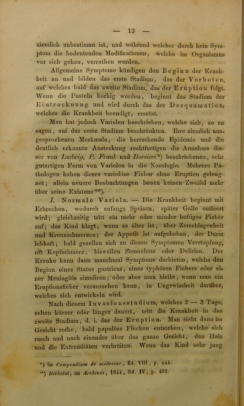 ziemlicli uubestimmt îst, und wabi-end welcher durcli kein Syra- ptora die bedeutenden Modificationen, wclclie hu Organîsmus vor sicli gcben, verratben werden. Allgemeine Symptôme kündigen den B e g i n n dcr Krank- beit an und bilden das erste Stadium, das der Vorboten, auf wclcbes bald das zweite Stadium, das der Eruption folgt. Wenn die Pusteln borkig werden, beginnt das Stadium der Eintrocknung und wird durcli das der Desquamation, welcbes die Krankbeit beendigt, ersetzt. Man bat jedocb Variolen bescbrieben, welcbe sich, so zu sagen, auf das erste Stadium bescbrankten. Ibre ziemlich aus- gesprochenen Merkmale, die berrscbende Epidémie und die deutlicb erkannte Ansteckung recbtfertigen die Annabme die- ser von Ludwig, P. Frank und Borsieri'* **)') bescbriebenen, sebr gutartigen Form von Variolen in die Nosologie. Mebrere Pa- tbologen baben dieses variolose Fieber ohne Eruption geleug- net ; allein neuere Beobacbtungen lassen keinen Zweifel mebr über seine Existenz I. Normale Varie la. — Die Krankbeit beginnt mit Erbrecben, wodurcli anfangs Speisen, spater Galle entleert wird ; gleicbzeitig tritt ein mebr oder minder beftiges Fieber auf; das Kind klagt, wenn es iilter ist, über Zerschlagenbeit und Kreuzscbraerzen ; der Appétit ist aufgeboben, der Durst lebhaft; bald gesellen sich zu diesen Symptomen Verstopfung, oft Kopfscbraerz, bisweilen Sbranôlenz oder Delirien. Der Kranke kann dann mancbmal Symptôme darbieten, welcbe den Beginn eines Status gastricus, eines typbosen Fiebers oder ei- ner Meningitis simuliren; oder aber man bleibt, wenn raan ein Eruptionsfieber voraussehen kann, in Ungewissbeit darüber, welcbes sich entwickeln wird. Nacb diesem In vasio nsstadium, welcbes 2 — 3 Tage, selten kürzer oder langer dauert, tritt die Krankbeit in das zweite Stadium, d. i. das der Eruption. Man siebt dann im Gesicbt rotbe, bald papulose Flccken cntsteben, welcbe sich rascb und nacb einander über das ganze Gesicbt, den liais und die Extremitaten verbreiten. Wenn das Kind sebr jung *) lui Cntnpendiuui de me'decine, Cil. VIII , p. 44i. **) Ric/iclot, im Archives, 1844, Cd. IV, p. 49^.