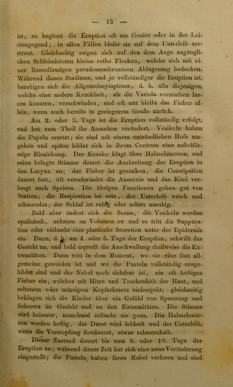 ist, so begînnt clic Eruption oft am Gcsiiss oder in cler Lei- stengogend ; in allen Eallen bleibt sie auf dem Unterleib zer- streut. Gleichzeitig zeigen sich auf deu dem Auge zugângli- clien Schleimliâuten kleine rothe Flecken, welclie sicb mit ei- ner linsenfdrmigen pseudoraembranosen Ablagcruug bedecken. Wabrend dieses Stadiuras, und je vollstiindiger die Eruption ist, berubigen sicb die Allgemeinsymptome, d. b. aile diejenigen, •vvelcbe eine andere Krankbeit, als die Variola vermutben las- sen konnten, verscbwinden, und oft nur bleibt das Fieber al- lein, wenn auch bereits in geringerera Grade zuriick. Am 2. oder 3. Tage ist die Eruption vollstândig erfolgt, und bat zum Theil ibr Ausseben verândert. Vesikeln haben die Papeln ersetzt; sie sind mit einem entzündlicben Hofe um- geben und spâter bildet sich in ibrem Centrum eine nabelfor- mige Eiusinkung. Der Kranke klagt liber Halsscbmerzen, und seine belegte Stirame deutet die Ausbreitung der Eruption in deii Larynx an; das Fieber ist gesunken, die Constipation dauert fort, oft verscbwindet die Anorexie und das Kind ver- langt nach Spcisen. Die übrigen Functionen gelien gut von Statten; die Respiration ist rein, der Unterleib weicb und scbmerzlos ; der Scblaf ist rubî^ oder selten unrubig. Bald aber ândert sich die Scene, die Vesikeln werden opaliniscb, nebmen an Volumen zu und es tritt die Suppura- tion oder vielmelir eine plastiscbe Sécrétion unter der Epidermis ein. Dann, d.^. am 4. oder 5. Tage der Eruption, scbwillt das Gesicht an, und bald ergreift die Anscbwellung tbeilweise dieEx- tremitâten. Dann tritt in dem Moment, wo sie eine fast all- gemeine geworden ist und wo die Pusteln vollstândig ausge- bildet sind und der Nabel nocb sicbtbar ist, ein oft heftiges Fieber ein, welcbes mit Hitze und Trockenbeit der Haut, und seltenem oder mâssigem Kopfscbmerz einbergebt; gleichzeitig beklagen, sich die Kinder liber ein Gefübl von Spaimung und Scbmerz im Gesicht und an den Extremitâten. Die Stimme wird hciserer, maucbmal erlbsclit sie ganz. Die Halsscbmer- zeu werden heftig, der Durst wird lebbaft und der Unterleib, wenn die Verstopfung fortdauert, etwas scbmerzbaft. Dieser Zustand dauert bis zum 8. oder 10. Tage der Eruption an; wabrend dieser Zcit bat sicb eine neue Verândorung eingestellt; die Pusteln. baben ibrcn Nabel verloren und sind