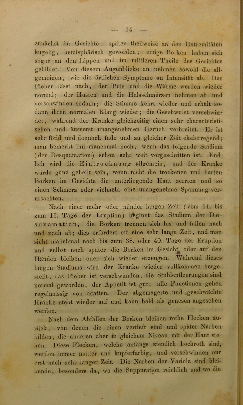 zuiüfclist îm Gesicl)lc, spatcr tbelhveise an don Extremitaten I kng-clig', heraispliarlsch geworden ; einige Bovkcn liaben sich sognr an don Lippcii und im raittleren Thoilo des Gesiclitcs gebildet. Von diescm Augenblioke an neliinen sowohl die alb ^ gemeincn, wie die ortlichen Symptôme an Inteiisitiit ab. Das J Eieber lasst nach, der Puis und die Warme werden wieder I normal; der Husten und die Halsscbmerzen nelimen ab und vcrscliwinden sodann; die Stirame kehrt wieder und erhâlt so- dann ihren normalen Klang wieder; die Geschwulst verschwin- î dct, wahrend der Kranke gleicbzeitig einen schr cbaracteristi- j scben und âusserst unangenelmien Gerucb verbreitet. Er ist j selir fotid und deniioch fade und zu gleicher Zeit ekelerregend; ;j man bemerkt ihn raancbmal noch, wenn das folgende Stadium ' j (der Desquamation) schon sebr weit vorgesebritten ist. End- ,| lich wird die Eintrocknung allgemein, und der Kranke )] würde ganz gebeilt sein, wenn niebt die trockenen und barten i | Borken im Gesicbte die unterliegende Haut zerrten und so j j einen Sebmerz oder vielmebr eine unangenebme Spannung ver- 11 ursacbten. ]' Nacb einer mebr oder rainder langen Zeit ( vom 11. bis zum 16. Tage der Eruption) b%ginnt das Stadium der De- squamation, die Borken trennen si ch los und falleu nach und nach ab ; dies erfordert oft eine sehr lange Zeit, und man siebt raancbmal noeb bis zum 38. oder 40. Tage der Eruption und selbst noch spater die Borken im Gesich^ oder auf den Handcn bleiben oder sich wieder erzeugeu. Wahrend dieses langen Stadiums wird der Kranke wieder vollkommen herge- stellt, das Fieber ist verscbwunden, die Stuhlentleerungen sind normal geworden, der Appétit ist gut; aile Functionen gehen regelmassig von Statten. Der abgemagerte und .geschwacbte Kranke stebt wieder auf und kann bald als geuesen angesehen werden. ’ Nach dem Abfallen der Borken bleiben rothe Flccken zu- rück, von denen die einen vertieft sind und spater Narben Ijilden, die andoren aber in gleichem Niveau mit der Haut ste- bcn. Diese Flecken, welche anfangs ziemlich hochroth sind, werden immer inatter und kupferfarbig, und verscbwinden nur ^ erst nacb sebr langer Zeit. Die Narben der Variola sind blei- bende, besonders da, wo die Suppuration reicblicb und wo die i