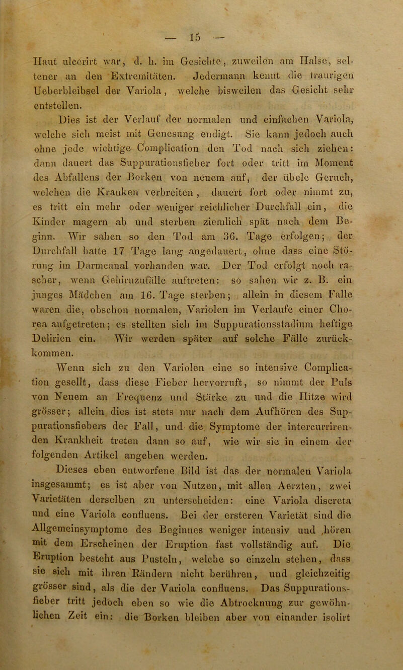 Haut ulcci'îi’t war, cl. li. im Gesiclitc, zuwoilcn am Ilalsc, sol- teucr an den Extreinitatcn. Jeclennann kemit die traurigen Ueberbleibscl der Variola, welche bisvveilen das Gesicbt sebr cntstellen. Dies ist der Verlauf der uormalen nnd einfacben Variola, welclie sicli meist mit Genesiing endigt. Sie kaun jedocli anch olme jode wicbtige’ Complication den Tod nacli sicli ziebeu: dann dauert das Suppiirationsfieber fort oder tritt im Moment des Abfallens der Borken von neuem auf, der übele Gerncb, welcbeu die Kranken verbreiten , dauert fort oder nimmt zu, es trilt ein melir oder weniger reieblicber Durcbfall ein, die Kinder magern ab und sterben ziemlicb spat nacli dem Be- ginn. Wir saben so den Tod ara 36. Tage erfolgen ; der Durcbfall liatte 17 Tage lang angedauert, olme dass eiue Sto- rung ira Darmcanal vorbanden war. Der Tod erfolgt nocb ra- scher, wenn Gebirnzufalle auftreten: so saben wir z. B. ein junges ]\Iadcben ara 16. Tage sterben; allein in diesem Falle waren die, obscbon norraalen, Variolen im Verlaufe einer Cbo- rea aufgetreten ; es stellten sicb ira Suppurationsstadiura beftige Delirien ein. Wir werden spater auf solcbe Falle zurück- koramen. Wenn sicb zu den Variolen eine so intensive Complica- tion gesellt, dass cliese Fieber bervorruft, so nimmt der Puis von Neuem an Frec[uenz und Starkc zu nnd die Ilitze wird grosser; allein dies ist stets nur nacb dem Aufboren des Sup- purationsfiebers der Fall, und die Symptôme der intercurriren- den Krankbeit treten dann so auf, wie wir sie in einem der folgenden Artikel angeben werden. Dieses eben entworfene Bild ist das der normalen Variola insgesaramt; es ist aber von Nutzen, mit allen Aerzten, zwei Varietaten derselben zu unterscbeiden : eine Variola discreta und eine Variola confluens. Bei der ersteren Varietiit sind die Allgemeinsymptome des Beginnes weniger intensiv und ,boren mit dem Erscbeinen der Eruption fast vollstandig auf. Die Eruption bestebt aus Pusteln, welcbe so einzeln stcben, dass sie sicb mit ibren Randern niclit berilbren, und gleicbzeitig grosser sind, als die der Variola confluens. Das Suppurations- fieber tritt jeclocb eben so wie die Abtrocknung zur gewobn- liclien Zeit ein: die Borken bleiben aber von cinanrler isolirt