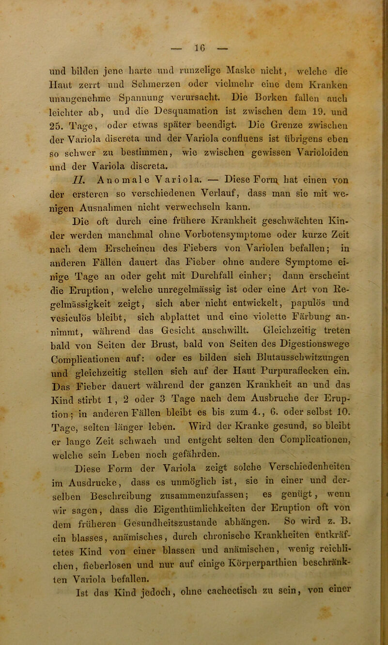 IG miel bilden jene liartc iincl runzelige Maske niclit, welclic die Haut zei'i’t imd Scliinerzen oder vielmeliv eiiic dem Kranken imaiigcnehmc Sjaannung vemrsaclit. Die Borken fallen aucb leicliter ab, und die Desc^uamation ist zwiseben dem 19. und 25. Tage, oder etwas spater beendigt. Die Grenze zwiscbeii der Variola discreta mid der Variola confluens ist übrigens eben so schwer zu bestimmen, wie zwiseben gewissen Varioloiden und der Variola discreta. IL Anomale Variola. — Diese Forni bat einen von der ersteren so versebiedenen Verlauf, dass man sie mit we- nigen Ansnabmen niebt verwecbseln kann. Die oft dureb eine friibere Krankbeit gescbwacbten Kin- der werden mancbmal obne Vorbotensymptome oder kurze Zeit nacb dem Ersebeineu des Fiebers von Variolen befallen; in auderen Fallen dauert das Fieber obne andere Symptôme ei- nige Tage an oder gebt mit Durcbfall einber; dann ersebeint die Eruption, welcbe unregelmâssig ist oder eine Art von Re- gelmiissigkeit zeigt, sicb aber niebt entwickelt, papulôs und vesiculos bleibt, sicb abplattet und eine violette Fârbung an- nirarat, w^abrend das Gesiebt anscbwillt. Gleicbzeitig treten bald von Seiten der Brust, bald von Seiten des Digestionswege Complicationen auf: oder es bilden sicb Blutausscbwitzungen und gleicbzeitig stellen sicb auf der Haut Purpuraflecken ein. Das Fieber dauert wâbrend der ganzen Krankbeit an und das Kind stirbt 1, 2 oder 3 Tage nacb dem Ausbruebe der Erup- tion ; in anderen Fallen bleibt es bis zum4., 6. oder selbst 10. Tage, seiten langer leben. Wird der Kranke gesund, so bleibt er lange Zeit scbwacb und entgebt seiten den Complicationen, welcbe sein Leben noeb gefâbrden. Diese Form der Variola zeigt solcbe Versebiedenbeiten im Ausdrucke, dass es unmoglicb ist, sie in einer und der- selben Besebreibung zusammenzufassen ; es genügt, wenn wir sagen, dass die Eigentbümlicbkeiten der Eruption oft von dem früberen Gesundbeitszustande abbangen. So wird z. B. ein blasses, anamisebes, dureb ebronisebe Krankbeiten entkrâf- tetes Kind von einer blassen und anSmiseben, wenig reicbli- cben, fieberlosen und nur auf einige Korperpartbien besebrank- ten Variola befallen. Ist das Kind jedoeb, obne cacbectiscb zu sein, von einer