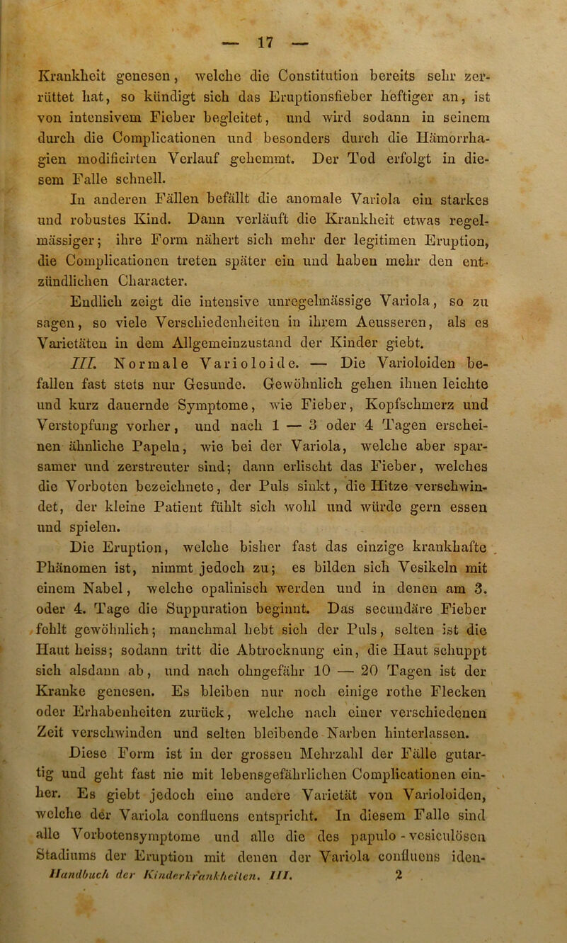 Krankbeit genesen, welcbe die Constitution bereits sehr zei*- rüttet bat, so kündigt sicb das Eruptionsfieber beftiger an, ist von intensivem Fieber begleitet, und wird sodann in seinem durcb die Complicationen und besonders durch die Hamorrha- gien modificirten Verlauf g’ebemmt. Der Tod erfolgt in die- sem Falle schnell. In anderen Fàllen befâllt die anomale Variola ein starkes und robustes Kind. Daim verlauft die Krankbeit etwas regel- massiger; ibre Form nabert sicb mebr der legitimen Eruption, die Complicationen treten spater ein und baben mebr den ent- zündlicben Cbaracter. Endlicb zeigt die intensive unrcgelmassige Variola, so zu sagen, so viele Verscbiedenbeiten in ibrem Aeusseren, als es Vai’ietaten in dem Allgemeinzustand der Kinder giebt. III. Normale Varioloide. — Die Varioloiden be- fallen fast stets nur Gesunde. Gewobnlicb geben ibuen leicbte und kurz dauernde Symptôme, wie Fieber, Kopfscbmerz und Verstopfung vorber, und nacb 1 — 3 oder 4 Tagen erscbei- nen abnlicbe Papeln, wie bei der Variola, welcbe aber spar- samer und zerstreuter sind; dann erliscbt das Fieber, welcbes die Vorboten bezeicbnete, der Puis sinkt, die Hitze verscbwin- det, der kleine Patient füblt sicb wobl und würde gern essen und spielen. Die Eruption, welcbe bisber fast das einzige krankbafte Pbanomen ist, nimmt jedocb zu; es bilden sicb Vesikeln mit cinem Nabel, welcbe opaliniscb werden und in denen am 3. oder 4. Tage die Suppuration beginnt. Das secundare Fieber feblt gewdbnlicb ; mancbmal bebt sicb der Puis, selten ist die Haut beiss; sodann tritt die Abtrocknung ein, die Haut scbuppt sicb alsdaun ab, und nacb obngefabr 10 — 20 Tagen ist der Krauke genesen. Es bleiben nur nocb einige rotbe Flecken oder Erbabenbeiten zurück, welcbe nacb einer verscbiedenen Zeit verscbwinden und selten bleibende Narben binterlassen. Diese Form ist in der grossen Mebrzabl der Falle gutar- tig und gebt fast nie mit lebensgefabrlicben Complicationen oin- ber. Es giebt jedocb eine andere Varictiit von Varioloiden, welcbe dér Variola confluens cntspricbt. In diesem Falle sind aile Vorbotensymptome und aile die des papulo - vcsiculosen Stadiums der Eruption mit denen der Variola confluens iden- llandbuch der KindnrKrankheüen. lll. ^