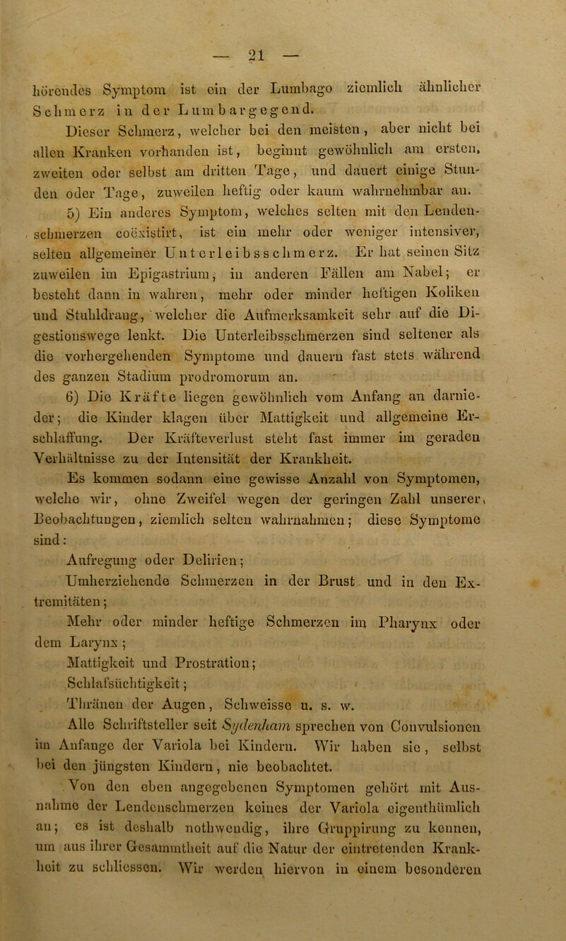 liürcmles Symptom ist ein der Lumbago zicinllcli abaliclicr S cil mer Z in der Lum b argegend. Dieser Sebmerz, welcber bei deii meisten , aber niclit bei allen Kraiiken vorhanclen ist, begimit gewohnlicli am ersteii. zweiten oder selbst am dritten Tage, imd dauert eiiiige Stim- den oder Tage, zuweilen lieftig oder kaum wabrnebmbar an. 5) Ein aiideres Symptom, welcbes selten mit den Lenden- sebmerzen coexistirt, ist ein mehr oder weniger intensiver, selten allgemeiner Un t eiT eib s s clim erz. Er bat seinen Sitz zuweilen im Epigastrium, in anderen Fitllen am Nabel; er bestebt dann in wabren, mehr oder minder lieftigen Koliken und Stubldraug, 'welcber die Aufmerksamkeit sebr auf die Di- gestiouswege lenkt. Die ünterleibsscbraerzen sind seltener als die vorhergelienden Symptôme und dauern fast stets wàbrend des ganzen Stadium prodromorum an. 6) Die Krafte liegen gewohnlich vom Anfang an darnie- der; die Kinder klagen über Mattigkeit und allgemeine Er- scblaffung. Der Krafteverlust stebt fast immer im geraden Verbidtuisse zu der Inteusitat der Krankbeit. Es kommen sodann eine gewisse Anzahl von Symptomen, welclie wir, oline Zweifel wegen der geringen Zabi unserer, Beobacbtuügen, ziemlich selten wabrnabmcn ; diese Symptôme sind : Aufregung oder Delirien; Umlierziebende Sebmerzen in der Brust und in den Ex- tremitaten ; Mehr oder minder heftige Sebmerzen im Pharynx oder dem Larynx ; Mattigkeit und Prostration; Schlafsüchtigkeit ; Tbraneu der Augen, Schweisse u. s. w. Aile Schriftsteller seit Sydenham sprechen von Convulsionen im Anfange der Variola bei Kinderu. Wir haben sîe , selbst bei den jüngsten Kindern, nie beobachtet. Von den eben angegebenen Symptomen gehort mit Aus- nahmo der Lendeiischmerzen keines der Variola cigenthiimlich an; es ist deshalb nothweudig, ihre Gruppirung zu keimeii, um ans ihrer Gcsammtbeit auf die Natur der eintretenden Krank- heit zu schliessen. Wir worden hiervon in oiucm besonderen
