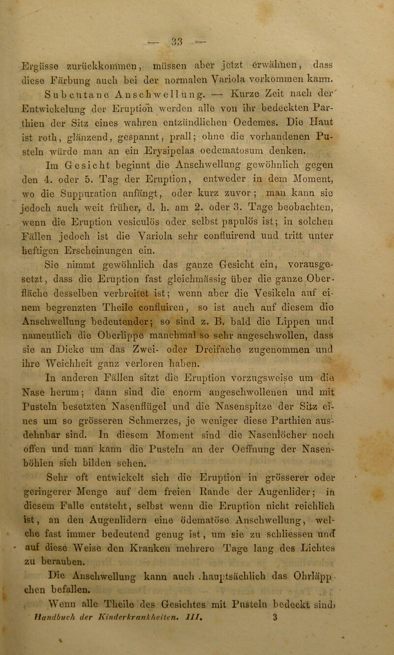 Ergüsso ziirückkommcn, müssen aber jctzt érwalihen, dass diese Farbmig aucli bei der normalen Variola vorkomrnen kaim. Sub cutané AnscbAvell ung. — Kurze Zeit nacli der’ Entwickelung der Eruption werden aile von ilir bedeckten Par- tbien der Sitz eines wabren entzündlicheii Oedemes. Die Haut ist rotli, glanzend, gespannt, prall; ohne die vorbandenen Pu- steln würde man an ein Erysipelas oedematosum denken. Im Gesicbt begimit die Anscbwellung gewbhnlich gegen den 4. oder 5. Tag der Eruption, entweder in dem Moment, wo die Suppuration anfangt, oder kurz zuvor ; maii kann sie jcdocb aucb weit früber, d. b. am 2. oder 3. Tage beobacbten, Avenn die Eruption vesiculds oder selbst papulos ist; in solcben Fallen jedocb ist die Variola sebr confluirend und tritt unter beftigen Erscbeinungen ein. Sie nimmt gewobnlicb das ganze Gesicbt ein, vorausge- setzt, dass die Eruption fast gleicbmassig über die ganze Ober- flacbe desselben verbreitet ist; wenn aber die Vesikeln auf ei- nem begrenzten Tbeile confluiren, so ist aucb auf diesem dio Anscbwellung bedeutender; so sind z. B. bald die Lippen und namentlicb die Oberlippe mancbmal so sebr angescbwollen, dass sie an Dicke um das Zwei- oder Dreifacbe zugenommen und ihre Weicbbeit ganz verloren baben. In anderen Fallen sitzt die Eruption vorzugsweise um die Nase berum ; dann sind die enorm angescbwollenen und mit Pusteln besetzten Nasenflügel und die Nasenspitze der Sitz ei- nes um so grosseren Scbmerzes, je weniger diese Partbien aus- debnbar sind. In diesem Moment sind die Nasenlbcher noch ofFen und man kann die Pusteln an der OefFiiung der Nasen- boblen sicb bilden sehen. Sebr oft entwickelt sicb die Eruption in grdsserer oder geringerer Menge auf dem freien Rande der Augenlider; in diesem Falle entstebt, selbst wenn die Eruption nicbt reicblicb ist, an den Augenlidern eine ôdematose Anscbwellung, wel- cbe fast immer bedeutend genug ist, um sie zu scbliessen uncî • auf diese Weise den Kranken mebrero Tage lang des Liebtes zu berauben. Die Anscbwellung kann aucb .bauptsacblicb das Obrlapp. cben befallen. Wenn aile Tbeile des Gesiebtes mit Pusteln bedeckt sind» llandbuch der Kiriderkrarikheüen. Jll, 3