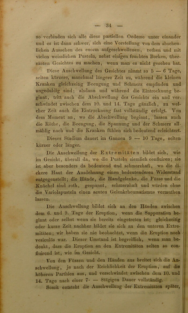 so verbînclen sicli aile dièse partiellen Oedeme unter einander ^ iind es ist dann scliwer, sich eiue Vorstellung von dem abscheu- licben Aussehen des enorm aufgescliwollenen, rotlien und mit « vîelen weissliclien Pusteln, nebst einigen feuchten Borken, über- saeten Gesiclites zu machen, wenn man es niebt gesehen bat. Diese Anscbwellung des Gesichtes nimmt so 5 — 6 Tage, selten klirzere, mancbmal langere Zeit zu, wàhrend die kleinen Kranken gleicbzeitig Beengung und Schmerz empfinden und ungeduldig sind; alsdann und walirend die Eintrocknung be- ginnt, tritt aucb die Abscbwellung des Gesicbts ein und ver- scbwindet zwiseben dem 10. und 14. Tage gânzlicli, zu wel- cber Zèit aucb die Eintrocknung fast vollstandig erfolgt. Von i dem Moment an, wo die Abscbwellung beginnt, lassen aucb die Rotbe, die Beengung, die Spannung und der Sebmerz ail- ' mâblig nacb und die Kranken füblen sicb bedeutend erleicbtert. ' Dieses Stadium dauert im Ganzen 9 — 10 Tage, selten kürzer oder langer. Die Anscbwellung der Extremitaten bildet sicb, wie im Gesiebt, überall da, wo die Pusteln ziemlicb confluiren ; sie ist aber besonders da bedeutend ünd sebmerzbaft, wo die di- ckere Haut der Ausdebnung einen bedeutenderen Widerstand entgegenstellt ; die Hande, die Handgelenke, die Fiisse und die Knocbel sind rotb, gespannt, sebmerzbaft und würden obne. die Variolapusteln einen acuten Gelenkrbeumatismus vermutben lassen. Die Anscbwellung bildet sicb an den Handen zwiseben ' dem 6. und 9. Tage der Eruption, wenn die Suppuration be- ginnt oder selbst wenn sie bereits eingetreten ist; gleicbzeitig ■ oder kurze Zeit naebber bildet sie sicb an den unteren Extre- j mitaten ; wir baben sie nie beobacbtet, wenn die Eruption noch vesiculds war. Dieser Umstand ist begreiflich, wenn man be- denkt, dass die Eruption an den Extremitaten selten so con- i fluirend ist, wie im Gesiebt. ! Von den Füssen und den Handen aus breitet sicb die An- scbwellung, je nacb der Eeicblicbkcit der Eruption, auf die ; hoberen Partbien aus, und verscliwindet zwiseben dem 10. und i 14. Tage nacb einer 7 Stagigen Dauer vollstandig. Somit entstebt die Anscbwellung der Extremitaten spater, (