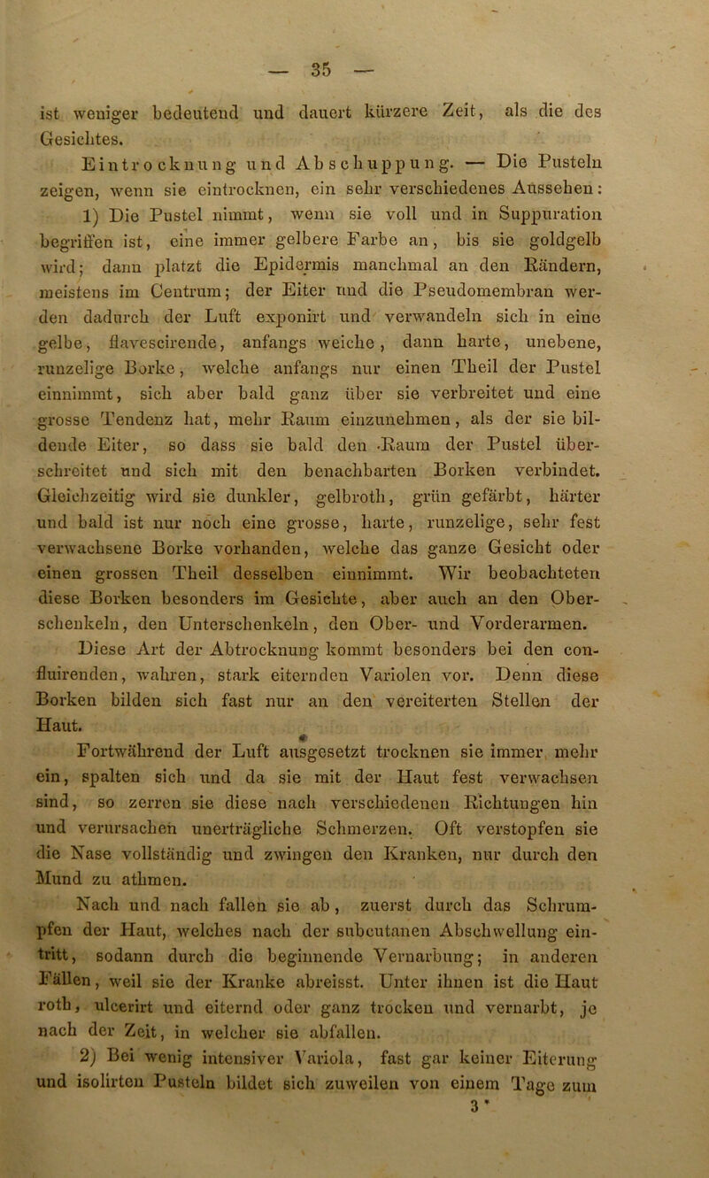 ist weniger bedeutend und daiiert kürzere Zeit, als die des Gesiclites. Eintr 0 cknu n g und Ab s cIi upp u n g. — Die Pusteln zeigen, wenn sie eintrocknen, ein sebr verscbiedenes Ausseben ; 1) Die Pustel nimmt, wenn sie voll und in Suppuration begriffen ist, eine iramer gelbere Farbe an, bis sie goldgelb wird; dann j^katzt die Epidermis manclimal an den Rândern, ineistens im Centrum; der Eiter und die Pseudomembran wer- den dadurcb der Luft exponirt und verwandeln sicli in eine gelbe, flavescirende, anfangs weicbe, dann barte, unebene, ruuzelige Borke, welclie anfangs nur einen Tbeil der Pustel eînnimmt, sicb aber bald ganz über sie verbreitet und eine grosse Tendenz bat, mebr Raum einzunebmen, als der sie bil- deiide Eiter, so dass sie bald den -Raura der Pustel über- schroitet und sicb mit den benacbbarten Borken verbindet. Gleicbzeitig wird sie dunkler, gelbrotb, grün gefârbt, harter und bald ist nur nôcb eine grosse, barte, runzelige, sebr fest verwacbsene Borke vorhanden, weicbe das ganze Gesicbt oder einen grossen Tbeil desselben eiunimmt. Wir beobacbteten diese Borken besonders im Gesicbte, aber auch an den Qber- scheukeln, den Ünterscbenkeln, den Ober- und Vorderarmen. Diese Art der Abtrocknung kommt besonders bei den con- fluirenden, wabren, stark eiternden Variolen vor. Denn diese Borken bilden sicb fast nur an den vereiterten Stellen der Haut. I* Fortwabrend der Luft ausgesetzt trocknen sie iramer, mebr ein, spalten sicb und da sie mit der Haut fest verwacbsen sind, so zerrcn sie diese uacb verscbiedenen Ricbtungen bin und verursacben unertragliche Scbmerzen. Oft verstopfen sie die Nase vollstandig und zwingen den Kranken, nur durch den Mund zu atbmen. Nacb und nacb fallen sie ab , zuerst durcb das Scbruin- pfen der Haut, welcbes nacb der subcutanen Abscbwellung ein- tritt, sodann durcb die beginnende Vernarbung; in anderen Fallen, weil sie der Kranke abreisst. Unter ibnen ist die Haut rotb, ulcerirt und eiternd oder ganz trocken und vernarbt, je nacb der Zeit, in welcber sie abfallen. 2) Bei wenig intensiver Variola, fast gar keiner Eiterung und isolirten Pusteln bildet sicb zuweilen von einem Tage zuui 3 ’