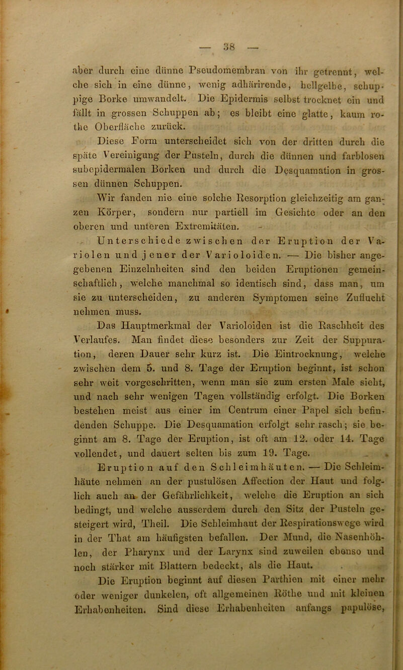 ! — 38 — aber durcli eine dünne Pseudomembran von ihr getrcnnt, wel- clie sicb in eine dünne, wenig adharirende, bellgelbe, scbup- pige Borke umwandelt. Die Epidermis selbst trocknet ein und fîillt in grossen Scbuppen ab ; es bleibt eine glatte, kaum ro- the Oberflacbe znrück. Diese Eorm untersclieidet sicli von der dritten durcb die spate Vereiuigung derPusteln, durch die düunen und farblosen subepidermalen Borken und durcb die Desc^uaination in gros- sen dünuen Scbuppen. Wir fanden nie eine solcbe Résorption gleicbzeitig am gan- zen Korper, sondern nur partiell im Gesicbte oder an den oberen und unteren Extremkateu. - : Unterscbiede zwiscben der Eruption der Va- ; riolen und jener der Varioloiden. — Die bisber ange- ; gebenen Einzelnbeiten sind den beiden Eruptionen gemein- j scbaftlicb, welcbe mancbmal so identiscb sind, dass man, um | sie zu unterscbeiden, zii auderen Symptomen seine Zuflucbt j nebmen muss. | Das Hauptmerkraal der Varioloiden ist die Rascbbeit des j A^erlaufes. Man findet diese besonders zur Zeit der Suppura* I tion, deren Dauer sebr kurz ist. Die Eintrocknung, welcbe i zwiscben dem .5. und 8. Tage der Eruption beginnt, ist scbon sebr weit vorgescbritten, wenn man sie zum ersten Male siebt, und nacb sebr wenigen Tageu vollstandig erfolgt. Die Borken besteben meist aus einer im Centrum einer Papel sicb befiu- denden Scbuppe. Die Desquamation erfolgt sebrrascb; sie be- ginnt am 8. Tage der Eruption, ist oft am 12. oder 14. Tage vollendet, und dauert selten bis zum 19. Tage. Eruption auf den Scbleimbauten. — Die Scbleim- bâute nebmen au der pustulosen Affection der Haut und folg- licb aucb an. der Gefabrlicbkeit, welcbe die Eruption an sicb bedingt, und welcbe ausserdem durcb den Sitz der Piisteln ge- steigert wird, Tbeil. Die Scbleirabaut der Respirationswcge wird in der Tbat am baufigsten befallen. Der Mund, die Nasenbob- .■ len, der Pbaiynx und der Larynx sind zuweileu ebouso und i nocb starker mit Blattern bedeckt, als die Haut. Die Eruption beginnt auf diesen Partbien mit einer mebr oder wenigcr dunkelcn, oft allgemeinen Rotbe und mit kleinen f