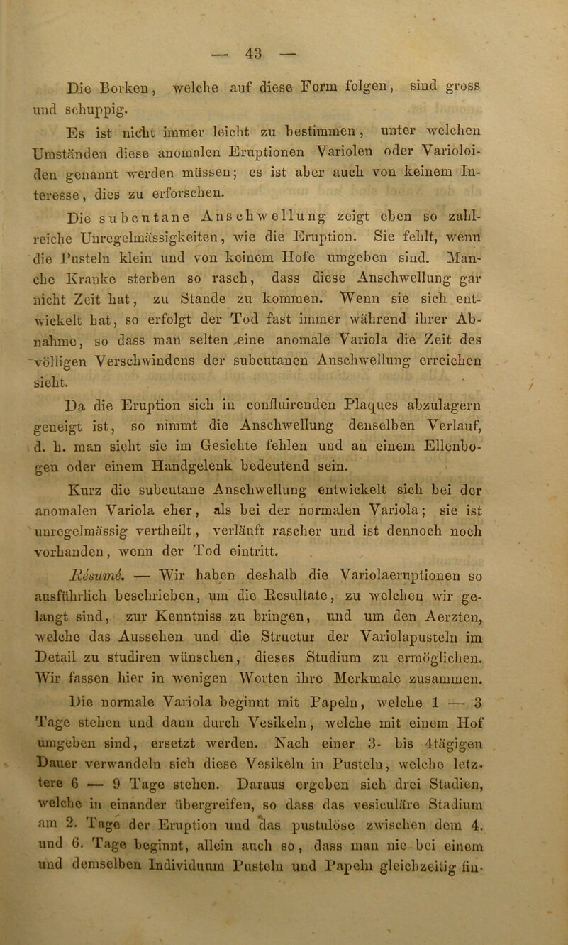 Die Boi’keu, welclie au£ diese Form folgen, siud gross uiid sclmppig. Es ist nidit iramer leicht zu bestimmeii, miter welclien Umstânden diese anomalen Eruptionen Variolen oder Varioloi- den geiiannt werden miissen; es ist aber aucb von keinem In- téressé 5 dies zu erforscben. Die subcutane Anschwellung zeigt eben so zabl- reîcîie Unregelmassigkeiten, wie die Eruption. Sie feblt, wenn die Pusteln klein und von keinem Hofe umgeben sind. Man- che Kranke sterben so rasch, dass diese Anschwellung gar iiîcht Zeit hat, zu Stande zu kominen. Wenn sie sich ent- wickelt hat, so erfolgt der Tod fast immer wâhrend ihrer Ab- nahme, so dass man selten ^ine anomale Variola die Zeit des “vdîiigen Verschwindens der subcutanen Anschwellung erreichen sieht. Da die Eruption sich in confluirenden Plaq[ues abzulagern geneigt ist, so nimmt die Anschwellung denselben V'erlauf, d. h. man sieht sie im Gesichte fehlen und an einem Ellenbo- gen oder einem Handgelenk bedeutend sein. Kurz die subcutane Anschwellung entwickelt sich bei der anomalen Variola eher, als bei der normalen Variola; sie ist unregelmâssig vertheilt, verlâuft rascher und ist dennoch nocli vorhanden, wenn der Tod eintritt. Résumé. — Wir haben deshalb die Variolaeruptionen so ausführlich beschrieben, um die Eesultate, zu welchen wir ge- langt sind, zur Kenntniss zu bringen, und um den Aerzten, welche das Aussehen und die Structur der Variolapusteln im Detail zu studiren wünschen, dieses Studium zu ermoglichen. Wir fassen hier in wenigen Worten ihre Merkmale zusammen. Die normale Variola beginnt mit Papeln, welche 1 — 3 Tage stehen und dann durch Vesikeln, welche mit einem Hof umgeben sind, ersetzt werden. Nach einer 3- bis 4tagigen Dauer verwandeln sich diese Vesikeln in Pusteln, welche letz- tere 6 — 9 Tage stehen. Daraus ergeben sich dvei Stadien, welche in einander übergreifen, so dass das vesiculiire Stadium am 2. Tage der Eruption und clas pustuliise zwischen dem 4. und G. Tage beginnt, allein auch so , dass man nie bei einem und dcmselbcn Individuum Pusteln und Papeln gleichzcitig lin-