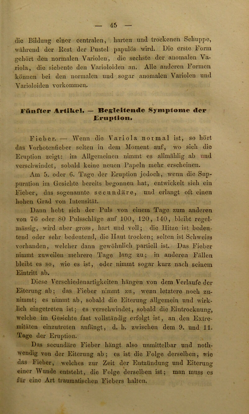 (lie Bildung einer centralon, liarten und trockcnen Sclmppc, wîilirend der Best der Fustel papules wird. Die erste Forra crcliort deu normalen Varîolen, die seclisto der aiiomalen Va- riola, die siebente den Varioloiden an. Aile anderen Formen ktinnen bei den normalen und sogar anomalen Variolen und Varioloiden vorkommen. Füiiftcr ArtîUcl. — Begleîteiiilc Symptôme ilci* £i*Hlitioii» Fieber. — Wenn die Variola normal ist, so bort das Vorbotenfieber selteu in dem Moment auf, wo sicli die Eruption zeigt: im Allgemeinen nimmt es allmablig ab und verschwindet, sobald keine neuen Papeln melir ersclieinen. Am 5. oder G. Tage der Eruption jedocli, wenn die Sup- puration im Gesicbte bereits begonnen bat, entwi'ckelt sieb ein Fieber, das sogenannte secundare, und erlangt oft einen lioben Grad von Intensitat. Dann liebt sich der Puis von einera Tage zum anderen von 7G oder 80 Pulsschlage auf 100, 120, 140, bleibt regel- massig, wird aber gross, bart und voll ; die Hitze ist bedeu- tend oder sebr bedeutend, die Haut trocken ; selten ist Sebweiss vorhanden, welcber dann gewobnlicb partiell ist. Das Fieber nimmt zuweileii mebrerç Tage lang zu ; in anderen Fallen bleibt es so, wie es ist, oder nimmt sogar kurz nacb seiuem Eintritt ab. Diese Verscliiedenartigkeiten bangèn von dem Verlaufe der Eiterung ab ; das Fieber nimmt zu, wenn letztere noeb zu- nimmt; es nimmt ab, sobald die Eiterung allgemein und wirk- licb eingetreten ist; es vcrscbwindet, sobald die Eintrocknung, welclie im Gesicbte fast vollstandig erfolgt ist, an den Extre- mitaten einzutreten anfangt, d. b. zwiseben dem 9. und 11. Tage der Eruption. Das secundare Fieber biingt also unmittelbar und notb- wendig von der Eiterung ab ; es ist die Folge derselben, wie das Fieber, welcbes zur Zeit der Entzündung und Eiterung einer Wuude entstebt, die Folge derselben ist; man muss es fur cine Art traumatisebeu Fiebers balten.