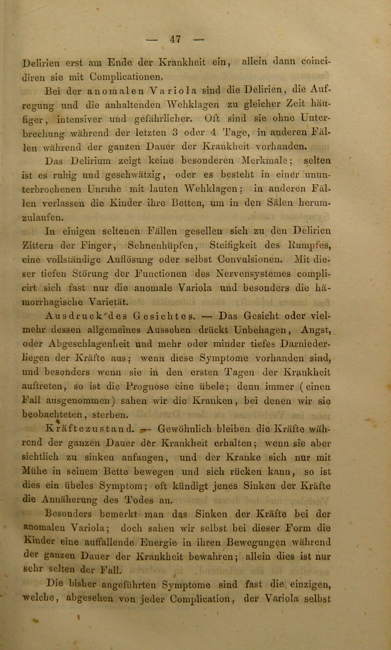 Delirlen erst am Ende der Kranklieit ein, ailein dann coinci- diren sie mit Complicationen. Bei der anomal en Variola sind dieDelirien, die Auf- regung nnd die anhaltenden Weliklagen zu gleicher Zeit liâu- figer, intensive!’ nnd gefabrlicker. Oft sind sie okne Unter- brecliung wâbrend der letzten 3 oder 4 Tage, in anderen Fitl- len wàbrend der ganzen Dauer der Kranklieit vorbanden. Das Delirium zeigt keiue besonderen Merkmale ; selten ist es rubig und gescbwatzig, oder es bestebt in einer unun- terbrocbenen Unrube mit lauten Weliklagen; in anderen Fâl- Icn verlassen die Kinder ibre Betten, um in den Sfilen berura- zulaufen. In eiuigen seltenen Fâllen gesellen sicb zu den Delirien Zittern der Finger, Sebnenbüpfen, Steifigkeit des Rumpfes, eine vollstàndige Aullosung oder selbst Convulsionen. Mit die- ser tiefen Storung der Functionen des Nervensystemes compli- cirt sicb fast niir die anomale Variola und besonders die ba- morrbagiscbe Varietat. Ausdruck'^des Gesicbtes. — Das Gesicbt oder viel- mebr dessen allgemeines Ausseben drückt Unbebagen, Angst, oder Abgescblagenbeit und mebr oder minder tiefes Darnieder- liegen der Krâfte aus; wenn diese Symptôme vorbanden sind, und besonders wenn sie in den ersten Tagen der Kranklieit auftreten, so ist die Prognose eine übele; demi immer ( einen Fall ausgenommen) saben wir die Kranken, bei denen wir sie beobacbteten, sterben. % Kraftezustand. 3»- Gewbhnlicb bleiben die Krafte wiili- rend der ganzen Dauer dôr Kranklieit erbalten; wenn sie aber sichtlich zu sinken anfangen, und der Kranke sicb nur mit Mübe in seinem Bette bewegen und sicb rücken kann, so ist dies ein übeles Symptom; oft kündigt jenes Sinken der Krafte die Annaberung des Todes an. Besonders bemerkt man das Sinken der Krâfte bei der anomalen Variola; docli saben wir selbst bei dieser Form die Kinder eine auffallende Energie in ibren Bewegungen wâbrend der ganzen Dauer der Krankbeit bewabren; ailein dies ist nur sebr selten der Fall. Die bisber angefiibrten Symptôme sind fast die einzigen, welcbe, abgeselien von jeder Complication, der Variola selbst \