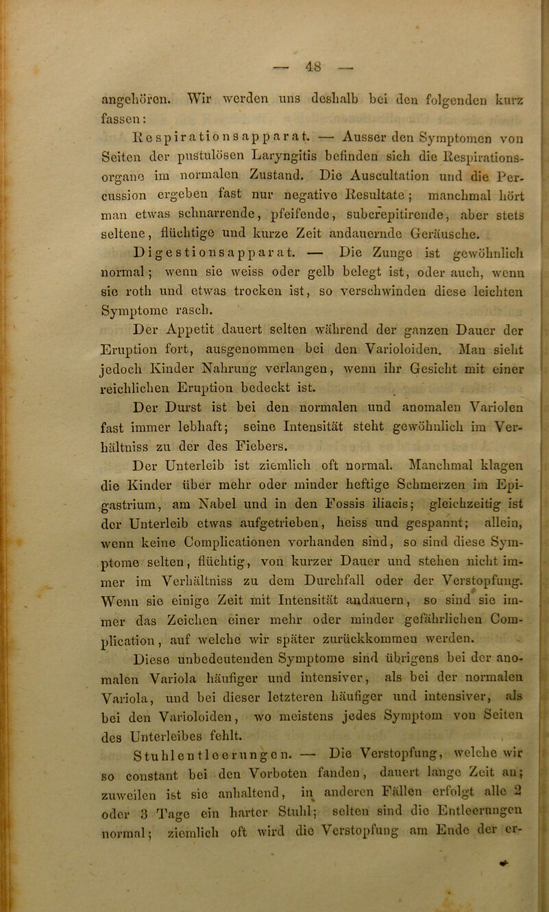 angclioren. Wir wcrclcn uns deslialb bci dcu folgcndcn kurz fasseu ; Il e s P i r a t î O n s a P P a r a t. — Ausser den Symptomcn von Seiten der pnstulosen Laryngitis befinden sicli die llespiratîons- organe im normalen Zustand. Die Auscultation uiid die Per- cussion ergeben fast nur négative Resultate ; mancbmal bort man etwas sclmarrende, pfeifende, subcrepitirende, aber stets seltene, flüclitige und kurze Zeit andauernde Gerausche. Di g estions apparat. — Die Zunge ist gewdbnlich normal; wenn sie weiss oder gelb belegt ist, oder aucb, wenn sie roth und etwas trocken ist, so verschwinden diese leichten Symptôme rascb. Der Appétit dauert seiten wabrend der ganzen Dauer der Eruption fort, ausgenommen bei den Varioloiden. Man sielit jedocli Kinder Nahrung verlangen, wenn ihr Gesiclit mit einer reicblicben Eruption bedeckt ist. Der Durst ist bei den normalen und anomalen Variolen fast immer lebbaft; seine Intensitat stebt gewobnlicli im Ver- baltniss zu der des Eiebers. Der Unterleib ist ziemlicb oft normal. Mancbmal klagen die Kinder über mebr oder inînder beftige Scbmerzen im Epi- gastrium, am Nabel und in den Eossis iliacis; gleicbzeitig ist der Unterleib etwas aufgetrieben, beiss und gespannt; allein, wenn keine Complicationen vorbanden sind, so sind diese Sym- ptôme seiten, flücbtig, von kurzer Dauer und steben nicbt im- mer im Verbaltniss zu dem Durcbfall oder der Verstopfuiig. Wenn sie einige Zeit mit Intensitat andauern, so sind sie im- mer das Zeicben einer mebr oder minder gefübrlicben Com- plication , auf welcbe wir spater zurückkommcn werden. Diese unbedeutenden Symptôme sind übrigens bei der auo- malen Variola baufiger und intensiver, als bei der normalen Variola, und bei dieser letzteren baufiger und intensiver, als bei den Varioloiden, wo meistens jedes Symptom von Seiten des Unterleibes feblt. Stublentleerungen. — Die Verstopfung, welcbe wir so constant bci den Vorboten fanden, dauert lange Zeit au; zuweilen ist sic anbaltcnd, in andcren Fallen crfolgt aile 2 oder 3 Tage ein barter Stubl; seiten sind die Entlecrungcn normal; ziemlicb oft wird die Verstopfung am Ende der cr-