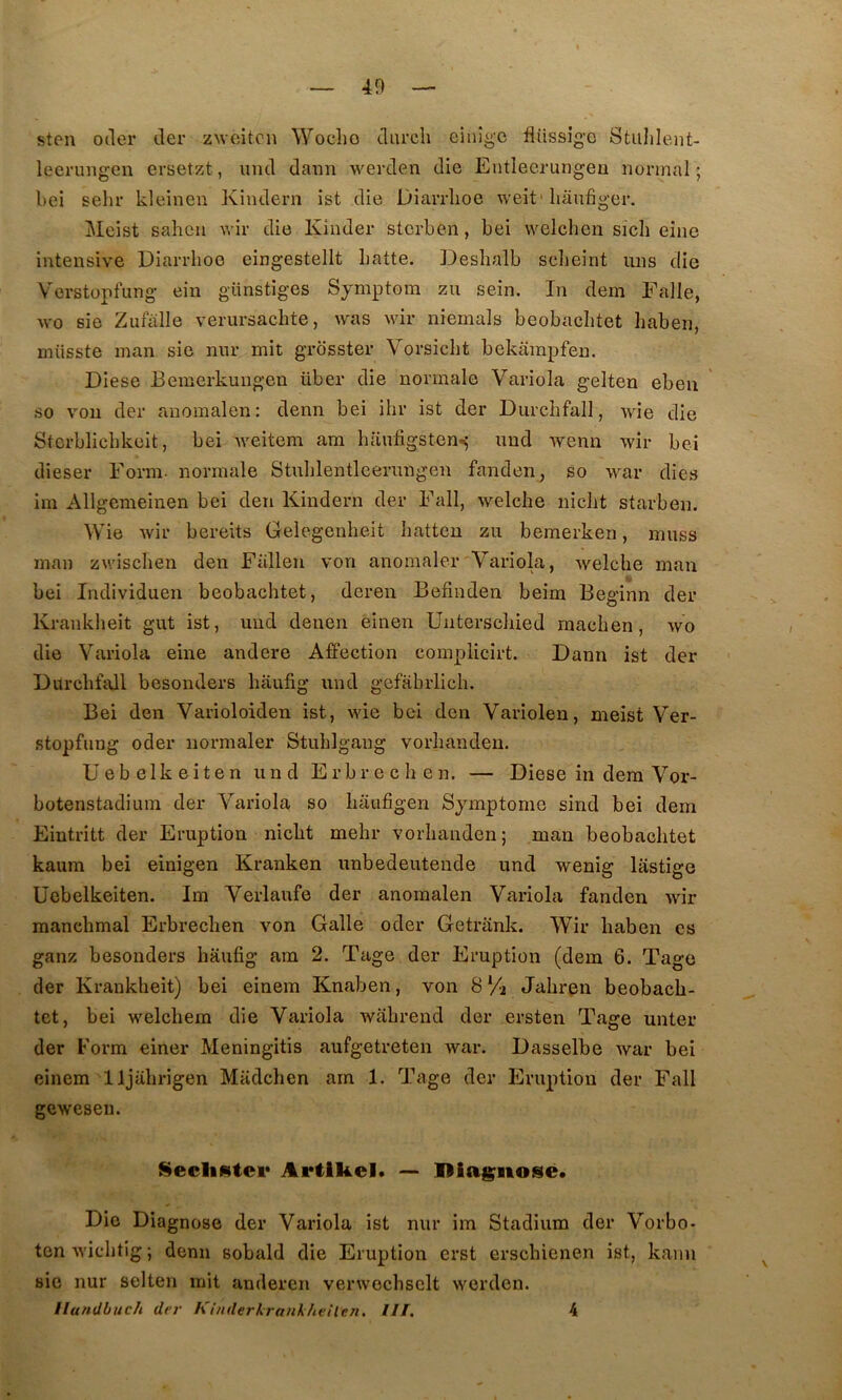 40 ston oder der zwcitcn Wocho durcli eiiiîgc fliissig’c Stulileiit- leerungen ersetzt, imd daim werden die Entlecrungeu normal ; bei sehr kleinen Kindern ist die Diarrlioe weit* liaufiger. Meist saheu wir die Kinder sterben, bei welchen sich eine intensive Diarrlioe eingestellt batte. Desbalb sclieint uns die Verstopfung ein günstiges Sjmptom zu sein. In dem Falle, wo sie Zufalle verursachte, was Avir niemals beobaclitet haben, miisste man sie nur mit grdsster Vorsiclit bekainpfen. Diese Bemerkungen über die normale Variola gelteu ebeii so voii der anomalen: denn bei ihr ist der Durchfall, wîe die Stcrblicbkeit, bei Aveitem am baiifigsten*; und Avenn Avir bei dieser Form. normale Stublentleerungen fanden, so A\mr dies im Allgemeinen bei den Kindern der Fall, Avelche niclit starben. Wie Avir bereits Gelegenheit hatten zu bemerken, muss man zArischen den Fallen von anomaler Variola, Avelche man % bei Individuel! beobaclitet, deren Befindeii beim Beginn der Krankheit gut ist, uiid denen einen Unterscbied raachen, avo die Variola eine andere Affection complicirt. Dann ist der Durchfall besonders haufig und gefabrlich. Bei den Varioloiden ist, Avie bei den Variolen, meist Ver- stopfung oder normaler Stublgang vorliandeu. Uebelkeiten und Erbreclien. — Diese in dera Vor- botenstadium der Variola so liaufigen Symptôme sind bei dem Eintritt der Eruption nicbt melir vorlianden; man beobaclitet kaum bei einigen Kranken unbedeuteiide und wenig lastige Uebelkeiten. Im Verlaufe der anomalen Variola fanden Avir raanclimal Erbreclien von Galle oder Getrank. Wir haben es ganz besonders liaufig am 2. Tage der Eruption (dem 6. Tage der Krankheit) bei einem Knaben, von 8% Jalirpn beobacb- tet, bei AA'elchem die Variola Avahrend der ersten Tage unter der Form einer Meningitis aufgetreten Avar. Dasselbe Avar bei einem lljahrigen Madchen am 1. Tage der Eruption der Fall gewesen. SecliAtei* Artikel. — Hiag;iiose. Die Diagnose der Variola ist nur im Stadium der Vorbo- ten AA'ichtig ; denn sobald die Eruption crst erschienen ist, kanii sie nur selten mit anderen venvochselt Averden. Ilundbuch der l^inderkranlheilen, III. 4