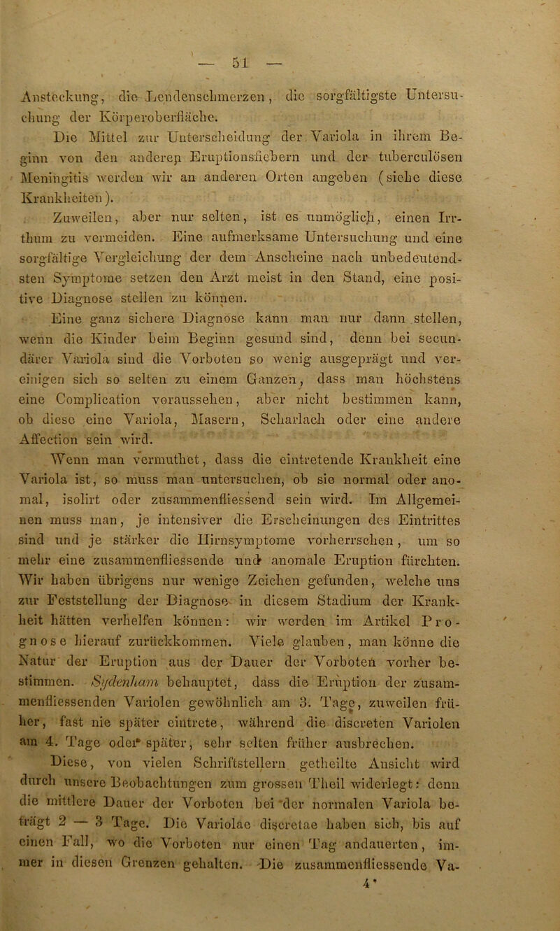 Aiistcckiing, die Ijcndenselimerzcn, die sorg’faltigste Untersii- cluing der Korperoberiîaclie. Die ]\iittel ziir Üntersclieldung der Variola in ilirem Be- ginn von den anderep Eruptionsfiebern und der tiiberculosen Meningitis werdeu wir au anderen Orten angeben (siebe diese Krankheiteii). Zuweilen, aber nur selten, ist es numoglic]i, einen Irr- tlmm zu vermeiden. Eine aiifmerksame Untersncliung und eîne sorgfàltige Yergieicliung der dem Ansclieine uacli unbedeutend- sten Sjmptorae setzen den Arzt meist in den Stand, eine posi- tive Diagnose steilen zn konnen. Eine ganz sicbere Diagnose kann man imr dann steilen, wenn die Kinder beim Begihn gesund sind, demi bei secun- darer Variola sind die Vorboten so wenig ausgepragt und ver- einigen sicb so selten zu einem Ganzen, dass man bocbstens c eine Complication vorausseben, aber nicbt bestimmen kann, oh diese eine Variola, Maseru, Scbarlacb oder eine andere Affection sein wird. Wenn man vermutbet, dass die eintretende Krauklieit eine Variola ist, so muss man untersucben, ob sie normal oder ano- mal, isolirt oder zusammenfliessend sein wird. Im Allgemei- uen miiss man, je intensiver die Erscbeinungen des Eintrittes sind und je starker die Hirnsymptome vorberrscben, um so mebr eine zusammenfliessende um> anomale Eruption fürcbten. Wir baben übrigens nur wenige Zeicben gefunden, welche uns zur Eeststellung der Diagnose- in diesem Stadium der Krauk- beit batten verbelfen kbrmen: wir werden im Artikel Pro- gnose bierauf zurlickkommen. Viele glauben, man kdnne die Natiir der Eruption aus der Dauer der Vorboteil vorber be- stimmen. Sijdenham bebauptet, dass die Eruption der zusam- menfliessenden Variolen gewobnlich am 3. Tage, zuweilen frü- ber, fast nie spiiter eintrete, wabrend die discreten Variolen am 4. Tage odei*spater, sebr selten friiber ausbrecben. Diese, von vielen Scbriftstellern getbeilte Ansicbt wird durcb unsero Beobacbtungen zum grossen Tbeil widerlegt : demi die mittlcre Dauer der Vorboten bei'dcr normalcn Variola be- trâgt 2 3 Tage. Die Variolae discretae baben sicb, bis auf einen Eall, wo die Vorboten nur einen Tag andauerten, im- mer in diesen Grenzen gelialten. Die zusammenfliessende Vu- 4’