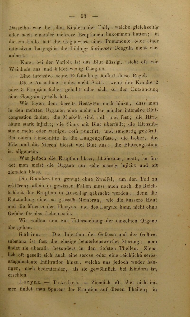 Dassclbo war bei dcu Kindcni der Fall, welchc glcicliücitîg oder iiacli einander nielirere Eniptionen bekommen hatten; iii dicsem Fallo bat die Gegenvvart einer Pneumonie odor einer iiiiensiven Laryng’itis die liildung fibriuüser Coagula nicht ver- anlasst. Kurz, bei der Variola ist das Elut flüssig, ' siebt oft wie Weinheie nus uiul bildet wciiig Coagula. Einc intensive acute Entziindung iindert diese Regel. Diese ^Vusnalmie tindet nicht Statt, wenn der Krauke 2 oder 3 Eruptionsticber gehabt oder sich zu der Entzündung eine Gangran gesellt bat. Wir fügeii dem bereits Gesagten nocb binzu, d;jss maii in den meisten Organen eine mebr oder minder intensive Elut- congestion findet; die Muskeln sind rotb und fest ; die Hiru- baute stark injicirt; die Sinus mit Elut überfullt; die liirnsub- stanz mebr oder weniger rotb punctirt, und sandartig gekdrnt. Eei eiuem Einscbnitte in die Lungengefasse, die Leber, die Milz und die Niereu fliesst viel Elut aus ; die Elutcongestion ist allgemein. ^ War jedocb die Eruption blass, bleifarben, matt, so fin- det man meist die Organe nur sehr miissig injicirt und oft ziemlicb blass. Die Elutalteration genügt obne Zweifel j um den Tod zu erklaren; allein in gewissen Fallen muss aucb nocb die Reicb- licbkeit der Eruption in Anscblag gebracbt werden ; demi die Entzündung einer so grossd^i Membraii, wie die iiussere Haut und die Miicosa des Pharynx und des Larynx kann nicht obuo Gefabr fiir das Leben sein. Wir wollen nun zui; Untersucbung der einzelnen Organe übergeben. Gebirn. — Die Injection der Gefasse und der Gebirn- substauz ist fast die einzige bemerkenswerthe Storung ; man liiidet aie überall, besonders in don ticfsten Tbeilen. Ziem- lich oft gesellt sich aucb eine serose oder eine reicblicbe seros- sanguinolente Infiltration binzu, welcbe uns jedocb weder bau- riger, nocb bedcutendcr, als sie gewdbnlicli bei Kinderii ist, crschien. Larynx. — Tracbea. — Ziemlicb oft, aber nicht irn- mcr findet man Spurcn der Eruption auf diesen Tbeilen; in