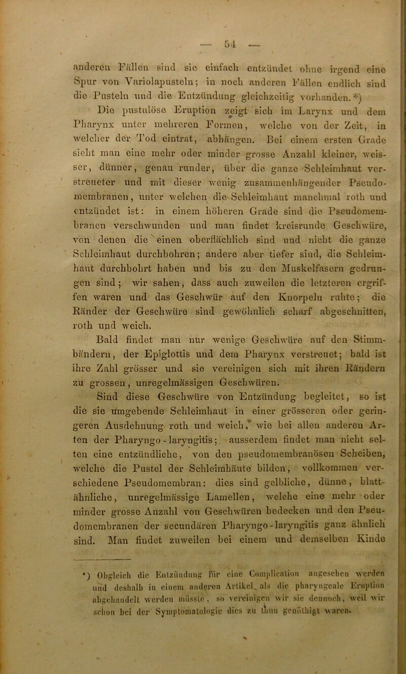 andercn Fallon siiul sie einfacli entzüiidet olme irgend cine Spur von Variolapusteln ; in nocli a,ndercn Fallcn endlich sind die Pusteln nnd die Entziindung glciclizcilig voidianden. *) Die pnstnlose Eruption zeigt sich îni Larynx nnd dcm Pharynx untcr mehreren Forinen, welclie von der Zcit, in welclier der Tod eintrat, abhangen. Bei einem crsten Grade sieht man eine raehr oder mindcr grosse Anzahl kleiner, Aveis- ser, dünner, genau riinder, über die ganze Sclileimhaut ver- i streueter nnd mit dieser Avenig zusamrnenliangender Pseudo- membranen, unter Avelcben die-Scbleimbaut inancbmal roth nnd cntzündet ist : in einem boberen Grade sind die Pseudomem- branen verscliAvunden iind man findet kreisrunde GescbAvüre, Amn denen die einen oberflacblicb sind nnd nicbt die ganze Scbleimbaut durcbbobren; andere aber tiefer sind, die Scbleim- baut durcbbobrt baben nnd bis zu den Muskelfasern gedrun- j gen sind ; wir saben, dass aucb zuweilen die letzteren ergrif- fen Avaren nnd das Gescliwür auf den Knorpeln rulite ; die Rander der GescliAviire sind geAA'obnlicb scbarf abgescbnitten, rotb nnd Aveicb. Bald findet man nur Avenige Gescbwüre auf den Stimm- • bànderii, der Epiglottis nnd dera Pharynx verstrenet; bald ist ibre Zabi grosser und sie vereinigen sicb mit ibren Randern zu grossen, unregelmassigen GescliAvüren. Sind diese GescbAVüre von Entzündung begleitet, so ist , die sie fimgebende Scbleimbaut in einer grosseron oder gerin- geren Ansdebnung'rotb und Aveicb,” Avie bei alleu audereu Ar- ' ten der Pbaryngo - laryngitis ;. ausserdem findet man nicbt sel- | teu eine entzündlicbe, von den pseudomembranbsen Scheiben, 1, Avelcbe die Pustel der Scbleimbaute bilden, vollkommen ver- scbiedene Pseudomembran; dies sind gelblicbe, dünne, blatt- abnlicbe, unregelmassige Lamellen, Avelcbe eine mebr oder i minder grosse Anzabl von GescbAvüren bedecken und den Pseu- j domembranen der secundaren Pbaryngo-laryngitis ganz iibnlicb sind. Man findet zuAveilen bei einem und demselben Kindo *) Obgleich die Eiilziiiulmig' Air ciiic Complicalioii aiigesclien Averdon | ‘ und dcslialb in einem anderen ArlikeL als die pliaryiifocale Eniplion j abçebandelt AAei’den niüssLe , so Acreinigen Avir sie dennoeb, Avcil Avir r. ' seiion bei der SyinplomaLologie dies zu diun gcnolbigl Avaren.