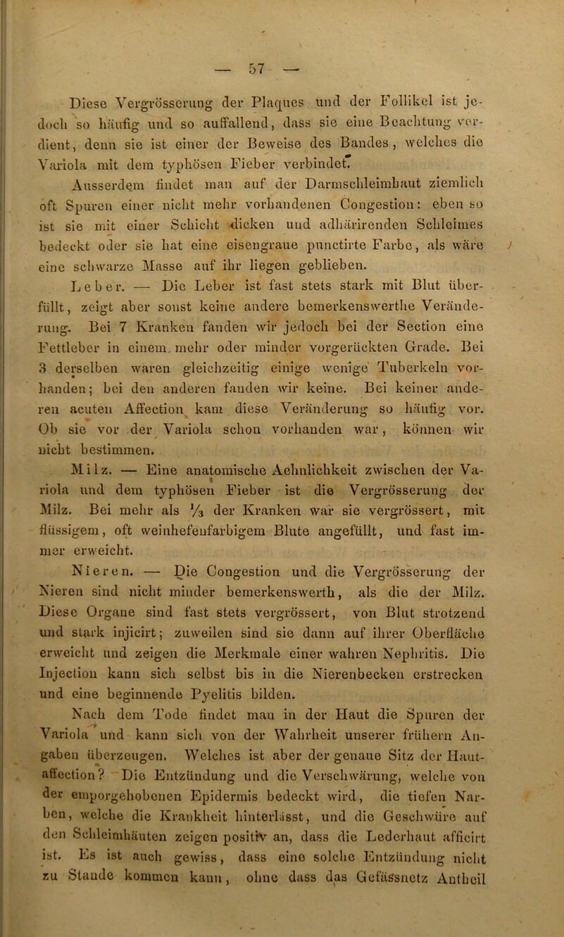 Diese Vergrôssening cler Plaques iind (1er Follikel ist je- docli so haufig und so auffallend, dass sic eiiie Beaclitung ver- client, deim sie ist einer der Beweise des Bandes, welclies die Variola mît dem typhosen Fieber verbindet. Ausserdem findet man auf der Darmsclileimbaut ziemlicli oft Spuren einer niclit mehr vorbandenen Congestion: eben so ist sie mit einer Schicht -dicken uiid adharirenden Scbleimes bedeckt oder sie bat eine eisengraue punctirte Farbe, als wàre eine scliwarze Masse auf ihr liegen geblieben. Le ber. — Die Leber ist fast stets stark mit Blut über- fiillt, zeigt aber sonst keine andere bemerkenswertlie Verande- rung. Bei 7 Kranken fanden wir jedoch bei der Section eine Fettleber in einem. rnelir oder minder vorgerückten Grade. Bei 3 derselben Avaren gleichzeitig einige Avenige Tuberkeln vor- lianden ; bei den anderen fanden Avir keine. Bei keiner ande- ren acuteii Affection kam diese Veranderiing so liautig A'^or. Ob sie vor der Variola sebon vorbanden Avar, kbnnen wir uicbt bestimmen. Milz. — Eine anatomisebe Aebnlicbkeit zwiseben der Va- t riola und dem typbbsen Fieber ist die Vergrosserung der Milz. Bei mebr als Vs der Kranken war sie vergrossert, mit fliissigem, oft weinhefenfarbigem Blute angefüllt, und fast im- mer erweicbt. Nier en. — Die Congestion und die Vergrosserung der Nieren sind niebt minder bernerkenswertb, als die der Milz. Diese Organe sind fast stets vergrossert, von Blut strotzend und stark injicirt; zuweilen sind sie dann auf ibrer Überflacbe erweicbt und zeigen die Merkraale einer wabren Nepbritis. Die Injection kann sicb selbst bis in die Nierenbecken erstreckeu und eine beginnende Pyelitis bilden. Nacb dem Tode ffndet man in der Haut die Spuren der Variola und kann sicb von der Wabrbeit unserer frübern An- gaben uberzeugen. Welcbes ist aber der genaue Sitz der Haut- affection? Die Entziindung und die Verscbwarung, welcbe von der emporgebobonen Epidermis bedeckt Avird, die tiefen Nar- ben, welcbe die Krankbeit binterlâsst, und die Gescinvüre auf den Scbleinibauten zeigen positiv an, dass die Lederbaut afficirt ist. Es ist aucb gewiss, dass eine solcbe Entziindung niclit zu Staude konmicu kann, obnc dass das Gefiissnetz Antbcil