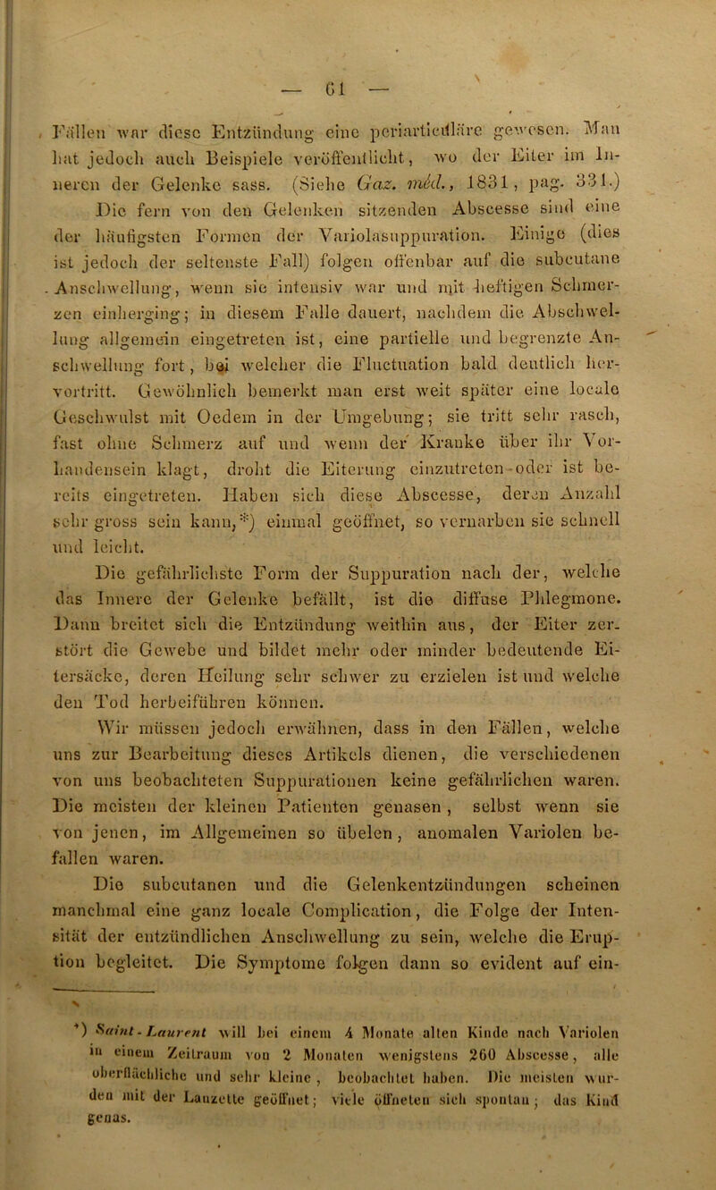 Falleu Avnr clicsc Entzündung eine pcriavllcillare ge'.''('sen. Mau Lut jedocli aucli Beispiele verofteulliclit, avo der Eiler iin In- iiei'cn der Gelenke sass. (Sielie Gaz. niécL, 1831, pag. 331.) Die fern voii den Geleiiken sitzenden Abscesse siud eine der liiiufigstcn Foriucn der Vaiiolasnppuration. Einige (dies ist jedoch der selteuste Fall) folgen offenbar auf die siibcutane Auschwellung, weim sic inteiisiv war un J niit lieftigen Sebrner- zen einherging; iu diesem Falle daiiert, uaclidem die Abscbwel- luug allgeinein eiiigetreten ist, eine partielle iind begrenzte An- sclnvelluno’ fort, bel Avelclier die Fluctuation bald deutlicli lier- vortritt. GeAvoIinlicIi bemerkt man erst Aveit spater eine locale GescliAA'nlst mit Oedem in der Uragebung ; sie tritt seiir rascli, fast oline Sclimerz auf und Avenu der Kranke über ilir \or- Landensein klagt, drolit die Eiterung ciuzutreten oder ist be- reits eingetreten. Haben sicli diese Abscesse, der eu Anzahl sclir gross sein kann, •’■) einmal geoffnet, so veniarbcii sie scbnell und leiclit. Die geftilirlicliste Form der Suppuration iiacli der, Avelclie das Innere der Gelenke befàllt, ist die diffuse Plilegmone. Daim breitet sicli die Entzündung Aveithin aus, der Eiter zer. stort die GeAvebe und bildet mcbr oder minder bedeutende Ei- tersacke, deren lïeilung selir scliwer zu erzielen ist und Avelclie den Tod herbeifübren konnen. Wir niiissen jedocli envalinen, dass in den Fâllen, welclie uns zur Bearbeitung dièses Artikels dienen, die A^erscliiedenen \mn uns beobacliteten Suppurationen keine gefalirlichen Avaren. Die raeisten der kleinen Patienten genasen , selbst AA^enn sie A'on jenen, im Allgemeinen so übelen , anomalen Variolen be- fallen Avaren. Die subeutanen und die GelenkentZ'Undungen sebeinen xnancbrnal eine ganz locale Complication, die Folge der Inten- sitiit der entzündlicben AnscliAvellung zu sein, Avelclie die Erup- tion begleitct. Die Symptôme folgen dann so CAudent auf ein- N ■*) . Laurent ^^ill Lei eiriem 4 IMonale allen Kiiule nacli Variolen in einein Zeilraum von 2 Monalen wenigsteiis 260 Abscesse, aile überflàcliliche und selir klcine , bcobaclilel liaben. Die ineisLen wiir- den mit der Lanzelle geoITiiet ; vide olTnelen sieh sponlan ■ dus Kinïl geaas.