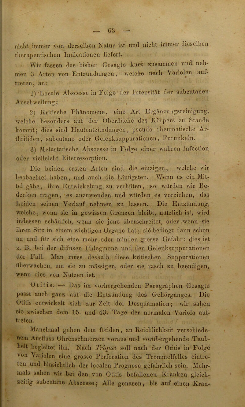 G3 niclit immcr von derselbeii Natur ist untl niclit iramer clieselbcn tLcrapcutisclieii ludicationen liefert. Wir fassen das bislier Gesagte knvz zusammen imd neli- men 3 Artcn von Entziindungen, Avelchc nacli Variolen auf- treten, an: 1) 'Locale Abscesse in Folge ‘ der Intensitat der subcntanen- Anscbwellnng; 2) Kritîsche Phanomene, eme Art Erganzungsreinigung, •welcîie. besonders auf der Oberflaclie des Kbrpers zu Stande koinmt; dies sind Hautentzündungen, pseudo - rlieuinatisclie Ar- tbi'itiden, subcntane oder Gelenksuppnrationen, Fiirunkeln. 3) Metastatiscbe Abscesse in Folge einer wabren Infection oder vielleiclit Eiterresorptiou. Die beiden ersten Arten sind die eiuzîgen, welcbe wir beobaclitet liaben, nnd ancli die baufigsten. Wenn es ein Mit- tel giibe, ibre Eutwickelung zu verbüten, so würden wir Be- dc nken tragen, es anzuwenden nnd würden es vorzieben, das Leiden seinen Verlauf nebmen zu lassen. Die Entzündung, welcbe, wenn sie in gewissen Grenzen bleibt, nützlicb ist, wird indessen scbiidlicb, wenn sie jene überscbreîtet, oder wenn sie ibren Sitz in einem wicbtigen Organe bat ; siébedingt dann scbon an und für sicli eine mebr oder minder grosse Gefabr: dies ist Z. B. bei der diffusen Pblegmone und den Gelenksuppurationen der Fall. Man niuss desbalb dfese kritiscben Suppurationeu iiberwacben, um sie zu massigen, oder sie rascb zu beendigen, wenn dies von Nutzen ist. Otitis. — Das ira vorbergebenden Paragrapben Gesagte passt aucb ganz auf die Entzündung des Geborganges. Die Otitis entwickelt sicb zur Zeit der Desquamation; Avir saben sie zwiscben dem 15. und 43. Tage der normalen Variola auf- treten. Mancbmal gelien dem fotiden, an Reicblicbkeit verscbiede- nera Ausfluss Obrenscbmerzen voraus und vorübergebende Taub- beit beglcitet ibn. Nacb Triquet soll nacli der Otitis in Folge von Variolen eine grosse Perforation des Trommelfelles eintre- tcn und binsicbtlicb der localen Prognose gefabrlicb sein. Mebr- raals saben wir bei don von Otitis befallencn Kranken gleicli- zeitig subcntane Abscesse ; Aile gcnasen, bis auf eiucn Krau-