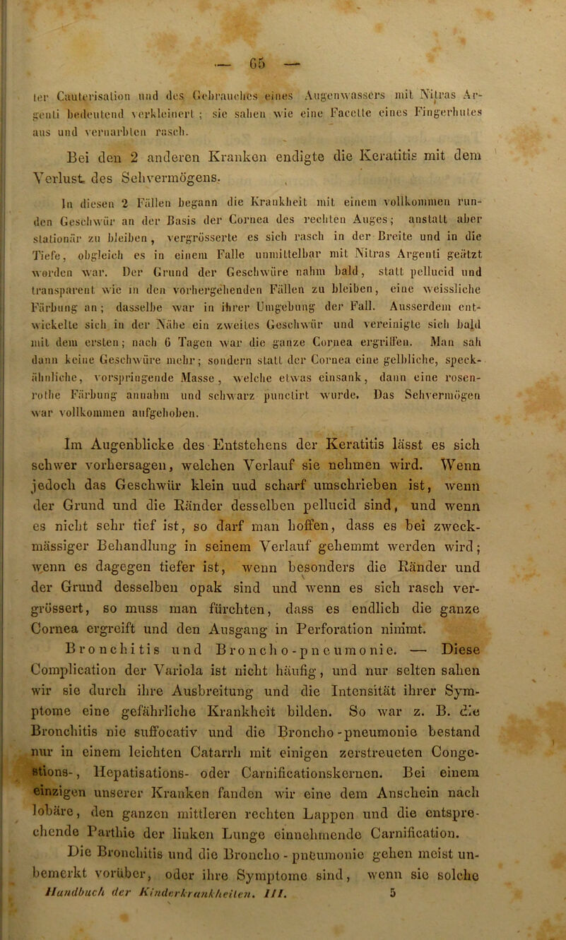 G5 lcr Cauterisalion uiid dos (Jobraiiolics einos Aiiÿonwasscrs mil Nitras Ar- i;euli bodeutcnd vorkloinerl ; sic salieu wie eiiie Faccüe eincs Fingerhutes ans uiid vernarbleu rasrb. Bei den 2 anderen Kraiikcn endigte die Kcratitis mit dem Verlust des Sehvermogens. In diesen 2 Fallen begann die Kranklieit mil eiaem vollkommen run- den Geseliwür an dcr Basis der Cornea des reclilen Auges; anstalt aber slalionür zii bleibon , vergrosserte es sicb rascb in der Breite und in die Tiefe, obgleicli es in einem Falle unmiltelbar mit Nilras Argenli geatzt worden war. Der Grund der Gescliwüre nahm bald, stalt pellucid und transparent wie m den vorbergêbenden Fallen zu bleiben, eiue weissliche Farbiing an ; dasselbe war in ibrer Umgebung der Fall. Ausserdem ent^ wickelle sicb in der Nalie ein zweites Gescliwür und vereinigte sicb bald mil dem crsten ; nacb 6 Tagen war die ganze Cornea ergrilleu. Man sah daim kcine Geschwüre mcbr; sondcrn sLall dcr Cornea eine gellilicbe, speck- abnliclic, vorspringende Masse, welclie elwas einsank, daim eine rosen- rollie Fiirbung annabm und scbwarz punclirt wurde. Das Sehvermogen Mar vollkommen aufgeboben. Im Augenblicke des Eutsteliens der Keratitis lasst es sich scbwer vorhersageii, welclien Verlauf sie nelimen wird. Wenn jedocli das Gescbwür klein uud scharf umschrieben ist, weim der Grund und die Eander desselben pellucid sind, und wenn es nicbt sehr tief ist, so darf man bo£fen, dass es bei zweck- niassiger Beliandlung in seinem Verlauf geliemmt werden wird; M^enn es dagegen tiefer ist, wenn besonders die Eander und der Grund desselben opak sind und wenn es sicb rascb ver- grüssert, so muss man fürcbten, dass es endlicb die ganze Cornea ergreift und den Ausgang in Perforation ninimt. Broncbitis und B ro n cli o -p n e umo nie. — Diese Complication der Variola ist nicbt haufig, und nur selten saben wir sie durcb ibre Aiisbreitung und die Intensitât ibrer Sym- ptôme eine gefabrlicbe Kranklieit bilden. So war z. B. die Broncbitis nie suffocativ und die Broncbo-pneumonie bestand nur in einem leicbten Catarrb mit einigen zerstreueten Conge- stions- , Hépatisations- oder Carnificationskernen. Bei einem einzigen unserer Kranken fanden wir eine dem Anscbein nacb lobare, den ganzcn mittleren recbten Lappen und die entspre- cliende Partbio der liukeii Lunge einnebmende Carnification. Die Broncbitis und die Broncbo - pneumonie geben meist un- bemcrkt vorüber, oder ibre Symptôme sind, M’cnn sic solcbc Ilundhuch der KinderkrtmkUeileii. lll. 5