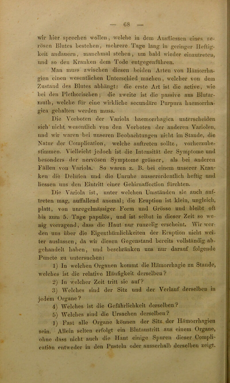 wîr liior spreclien wolloii, avgIcIio in dcm Aiisflicssen einos kg* riison Blutes bestehon, melirere Tage lang in goringur Ileflig- keit andauern, manchmal stoben , iim bald wieder eiincutretcu, und so den Kranken dem Tode entgegenfüliren. Man muss zwisclien diesen beiden Arten von Hümorrlia- gien cin^u wesentliclien Untersebied macben, welcber von dera Zustand des Blutes abbaugt: die erste Art ist die active, wîe bei den Pletboriscben ; die zweite ist die passive ans Blutar- mutb, welcbe für eine wirklicbe secundare Purpura baemorrba- gica gebalten werden muss. Die Vorboten der Variola baeinorrbagica untersebeiden sicb niebt wesentlicb von den Vorboten der anderen Varîolen, und wir waren bei unseren Beobacbtunsren niebt im Stande, die Natur der Complication, welcbe auftreten sollte, vorberzube- stimmen. Vielleicbt jedoeb ist die Intensitat der Symptôme und besonders der nervosen Symptôme grosser, als bei anderen Fallen von Variola. So waren z. B. bei einem unserer Kran- ken die Delirieri und die Unrube ausserordentlicb beftig und liessen uns don Eintritt einer Gebirnatfection fürcbten. Die Variola ist, unter welcben Umstanden sie aucb auf- treten mag, auffallend anomal; die Eruption ist klein, ungleicb, platt, von unregelraassiger Form und Grosse und bleibt oft bis zum 5. Tage papulds, und ist selbst in dieser Zeit so we- nig vorragend, dass die Haut nur runzelîg ersebeint. Wir wer- den uns über die Eigentbümlicbkeiten der Eruption niebt wei- ter auslassen, da wir diesen Gegenstand bereits vollstandig ab- gcbandelt baben, und bescbraiiken uns nur darauf folgende Puncte zu untersueben: 1) In welcben Organen kommt die Ilamorrbagie zu Stande, welcbes ist die relative Haufigkeit derselbcn? 2) In welcber Zeit tritt sie auf? 3) Welcbes sind der Sitz und der Verlauf derselbcn in jedem Organe? 4) Welcbes ist die Gefabrlicbkeit derselben ? 5) Welcbes sind die Ursacben derselben? ]) Fast aile Organe keinnen der Sitz der Ilamorrbagien sein. Allein seltcn erfolgt ein Blutaustritt ans einem Organe, obne dass niebt aucb die Haut cinigo Spuren dieser Compli- cation entweder in den Pustcln oder ausserbalb derselben zeigt.