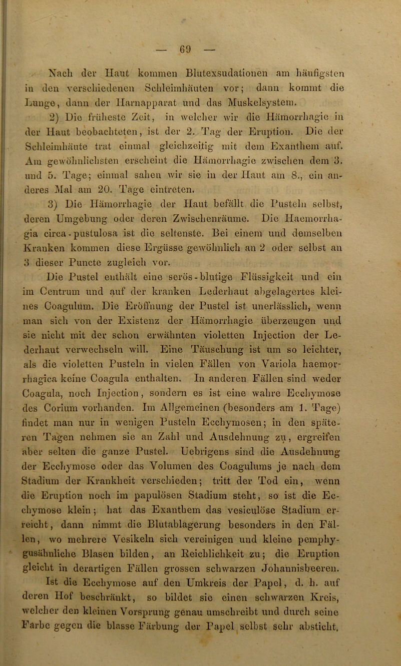 Nacli der Haut kommen Blutexsudatiouen am haufigsten in den verscliiedenen Selileimliauten vor; dann kommt die Luuge, dann der llarnapparat und das Muskelsysteni. 2) Die früheste Zcit, in welclier wir die HamoiTliagie in der Haut beobacliteten, ist der 2. Tag- der Eruption. Die der Sclileimbaute trat einmal gleicbzeitig mit dem Exantbem auf. Am gewblinlicbsten erscheint die Hamorrliagie zwisclien dem 3. und 5. Tage; einmal salien wir sie iii der Haut am 8., ein an- deres Mal am 20. Tage eintreten. 3) Die Hamorrliagie der Haut befallt die Pusteln selbst, deren Umgebung oder deren Zwisclienrâume. Die Haemorrlia- gia circa - pustulosa ist die seltenste. Bei einem und demselben Krauken kommen diese Ergüsse gewolnilich an 2 oder selbst an 3 dieser Puncte zugleicli vor. Die Pustel entlialt eine seros - blutige Eliissigkeit und ein im Centrum und auf der kranken Lederbaut abgelagertes klei- nes Coagulum. Die Erôffnung der Pustel ist unerlasslich, wenn man sich von der Existenz der Hamorrliagie überzeugen und sie uiclit mit der sclion erwahnten violetten Injection der Le- derliaut verwecbseln will. Eine Tauscbung ist um so leicbter, als die violetten Pusteln in vielen Fallen von Variola haemor- rbagica keine Coagula enthalten. In anderen Fallen sind weder Coagula, noch Injection, sondern es ist eine wabre Ecchymose des Corium vorlianden. Im Allgeraeinen (besonders am 1. Tage) findet man nur in wenigen Pusteln Eccbymosen; in den spate- ren Tagen neliraen sie an Zabi und Ausdehnung zu, ergreifen aber selten die ganze Pustel. Uebrigens sind die Ausdebnung der Ecchymose oder das Volumen des Coagulums je nacb dem Stadium der Krankbeit verschieden; tritt der Tod ein, wenn die Eruption noch im papuldsen Stadium stebt, so ist die Ec- chvmose klein : bat das Exantbem das vosiculose Stadium er- reicht, dann nimmt die Blutablagerung besonders in den Fâl- len, wo mebrere Vesikeln sich vereinigen und kleine pemphy- gusahnliche Blasen bilden, an Keicblichkeit zu ; die Eruption gleicht in derartigen Fallen grossen schwarzen Joliannisbeeren. Ist die Ecchymose auf den Umkreis der Papel, d. h. auf deren Hof bcschraukt, so bildet sic einen schwarzen Kreis, welcher den kleinen Vorsprung genau umschreibt und durcli seine Farbc gegen die blasse Farbung der Papel selbst sehr absticht.