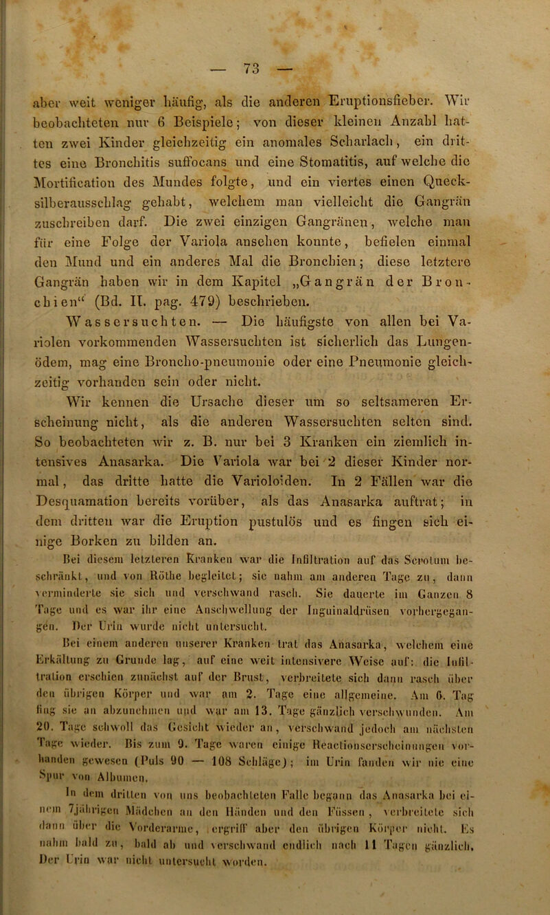 aber weit weniger liaufig, als die anderen Eruptionsfieber. Wii‘ beobachtcten nuv 6 Beispiele ; von dieser kleinen Anzabl liat- ten zwei Kinder gleichzeitig ein anomales Scharlacli, ein drit- tcs eine Broncbitis suffocans und eine Stomatitis, auf welche die Mortification des Mundes folgte, und ein viertes einen Queck- silberausscblag geliabt, welcbem man vielleiclit die Gangran zuscbreibcn darf. Die zwei einzigen Gangranen, welche man für eine Folge der Variola ansehen kounte, befielen einmal den Mund und ein anderes Mal die Bronchien ; diese letztere Gangran baben wir in dem Kapitel „Gangrân der Bron- cbien“ (Bd. II. pag. 479) bescbrieben. Was sersuchten. — Die bâufigste von allen bei Va- riolen vorkominenden Wassersucbten ist sicberlicb das Lungen- odem, mag eine Broncbo-pneumonie oder eine Pneumonie gleicb' zeitig vorhauden sein oder nicbt. Wir kennen die Ursacbe dieser um so seltsameren Er- Bcbeinung nicbt, als die anderen Wassersucbten seltcn sind. So beobacbteten wir z. B. nur bei 3 Kranken ein ziemlicb in- tensives Anasarka. Die Variola war bei 2 dieser Kinder nor- mal, das drîtte batte die Varioloiden. In 2 Fâllen war die Desfj^uamation bereits vorüber, als das Anasarka auftrat; in dem dritten war die Eruption pustulds und es fingen sicb ei- nige Borken zu bilden an. Bei (liesem letzleren Kranken war die Infiltration auf das Scrotum be- sclirarikt, und von Rotlie beg'leitet ; sic nahm am anderen Tagc zu, daim 'verininderte sie sich imd vcrscliwand rascli. Sie dauerte iin Ganzcn 8 l'age und es war ilir eine Anscliwcllunfj der Inguinaldrüsen vorbergegan- gén. Der Urin wurde niclit untersuclit. Bei einem anderen unserer Kranken trat das Anasarka, welclicm eine Erkaltnng zu Grundc lag, auf eine weit intcnsiverc Weise auf: die Infil- tration erscliien znnaclist auf der Brust, vcrbreitele sicli daim rascli übor den übrigen Korper und war am 2. Tage eine allgemeine. Am f>. Tag ling sic an abzuncbmen uiid war am 13. Tuge ganzlich vcrscbwundcn. Am 20. Tage scbwoll das Gesiclit wieder an, verscbwand jedoch am naebsten Tage wieder. Bis zum 9. Tage waren einige Heactionscr.scbcinimgen vor- banden gewesen (Puis 90 — 108 ScblageJ ; im Urin fanden wir nie eine Spur Von Albumen. lu dem dritten von uns beobachtcten Fallc begaim das Anasarka bei ei- nem 7Jiilirigcn Madcben an den llanden und den Fiissen , \crbrcitete sicb daim ûber die Vorderarme, , ergrill' aber den übrigen Korper nicbt. Fs iiabm bald zu, bald ab und \crscbwand eiidlidi iiacb 11 Tagcn ganzlicb, Der Urin war niclit untcrsucbl worden.