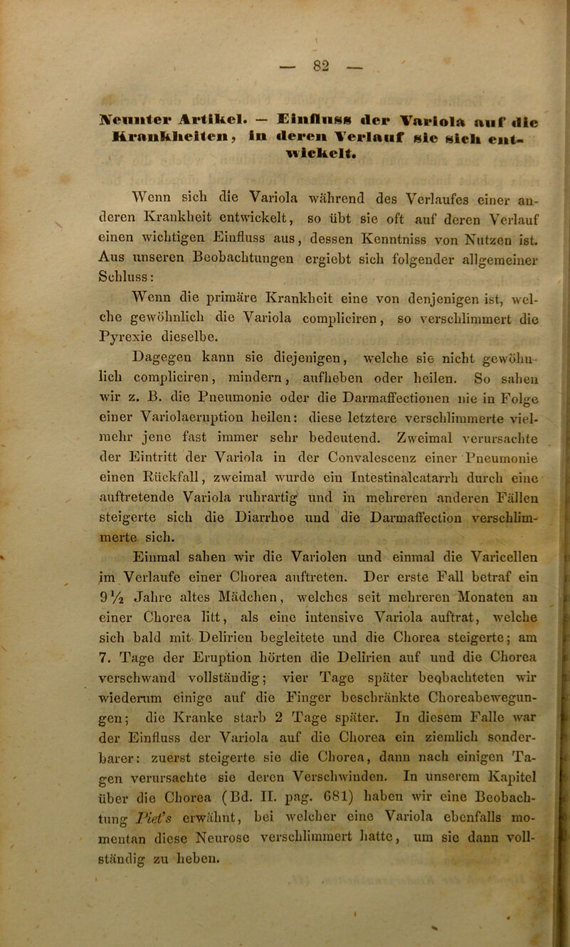 IVciiiitei* Artikcl. — Eiiifliiss tler Vavlolïi aiif die H.i*aiiKlteUeii, iii deren Terlaiif sic sicli eiit- wickelt. Wenn sich die Variola wâhrend des Verlaufes einer au- deren Kranklieit entwickelt, so übt sie oft auf deren Verlauf einen wicktigen Einfluss aus, dessen Kenntniss von Nutzen ist. Ans unseren Beobaclitungen ergiebt sich folgender allgeraeiner Scbluss : Wenn die primâre Krankbeit eine von denjenigen ist, wel- che gewolinlich die Variola compliciren, so verschlimmert die Pyrexie dieselbe. Dagegen kann sie diejeuigen, welche sie nicht gewoliu- licli compliciren, raindern, auflieben oder beilen. So saheu wir Z. B. die Pneumonie oder die Darmaffectionen nie in Foljre einer Variolaeruption beilen: diese letztere verscblimmerte viel- raebr jene fast îmmer sebr bedeutend. Zweimal verursacbte der Eintritt der Variola in der Convalescenz einer Pneumonie einen Rückfall, zweimal wurde eiu Intestinalcatarrb durcb eine auftretende Variola rubrartig und in mebreren anderen Pâllen steigerte sich die Diarrboe und die Darmalfectiou verscblim- merte sich. Einmal saben wir die Varîolen und einmal die Varicellen jim Vcrlaufe einer Chorea auftreten. Der erste Pall betraf ein 9 Va Jabre altes Mâdcben, welcbes seit mebreren Monaten au einer Chorea litt, als eine intensive Variola auftrat, welche sich bald mit Delirieu begleitete und die Chorea steigerte; am 7. Tage der Eruption bdrten die Delîrien auf und die Chorea verschwand vollstandig; vier Tage spâter beqbacbteten wir wiedenim einige auf die Finger bescbrankte Cboreabewegun- gen; die Kranke starb 2 Tage spiiter. In diesem Falle war der Einfluss der Variola auf die Chorea ein ziemlich sonder- barer: zuerst steigerte sie die Chorea, dann nach einigen Ta- gen verursacbte sie deren Verschwinden. In unserem Kapitel über die Chorea (Bd. IL pag. 681) haben wir eine Beobach- tung Pid’s erwahnt, bei welcher eine Variola ebcnfalls mo- mentan diese Neurose verschlimmert batte, um sie dann voll- standig zu heben.