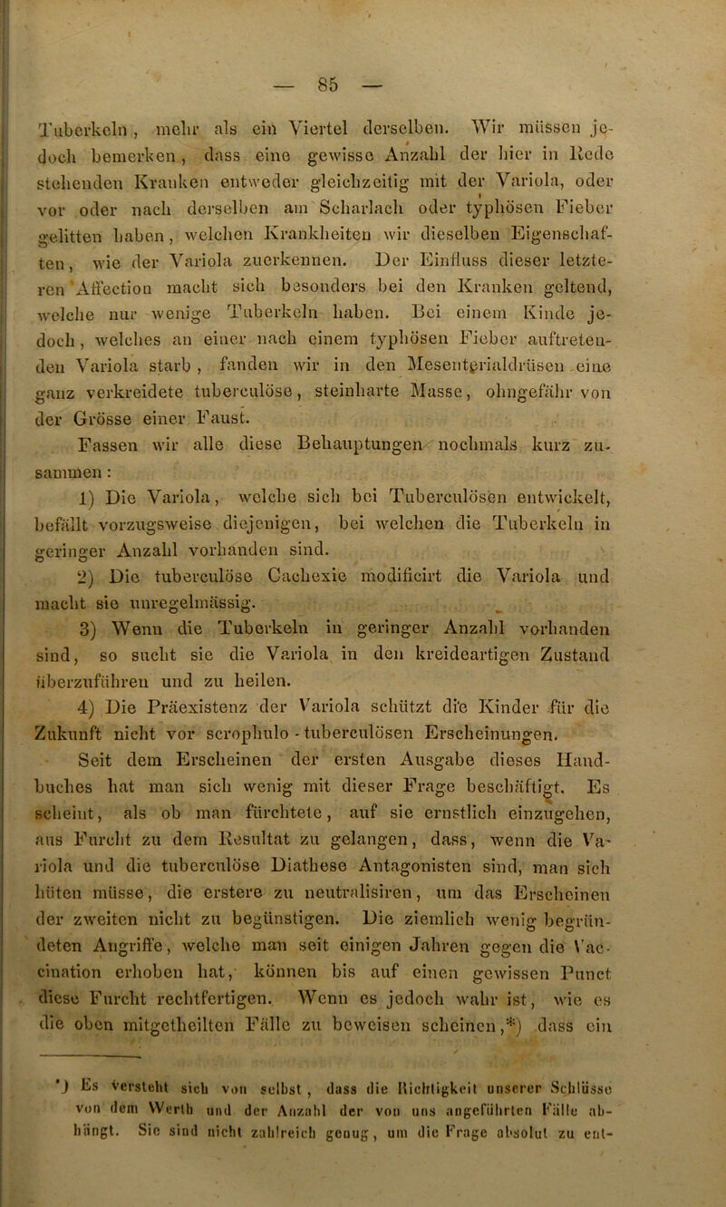 Tuberkcln, mclir als ein Viertel derselben. Wir müssen jc- docli bemerken, dass eine gewisso xinzabl der Iiier in liedo stoliendeii Kranken entwedor gleiclizeitig mit der Variüln, oder I vor oder nacli derselben ain Scharlacli oder typlibsen Fieber gelitten baben , wclclien Kranklieiten wir dieselben Eigenscliaf- ten, wie der Variola zucrkennen. Der Einfluss dieser letzte- ren Affection macbt sicli besonders bei den Kranken geltend, welclie niir wenige Tuberkcln liaben. Bci einem Kinde je- doch , welclies an einer nach einem typbosen Fieber auftreten- den Variola starb , fanden wir in den Mesentgrialdrüsen ,eine ganz verkreidete tuberculose, steinliarte Masse, olingefalir von der Grosse einer Faust. Fassen wir aile diese Beliauptungen noclnnals kurz zii- sammen : 1) Die Variola, welcbe sicli bci Tiiberculosèn entwickelt, befallt vorzugsweise diejenigen, bei welchen die Tuberkcln in fferins-er Anzabl vorbanden sind. O O 2) Die tuberculose Cachexie modificirt die Variola und macbt sie imregelmassig. 3) Wenn die Tuberkcln in geringer Anzabl vorbanden sind, so suebt sie die Variola in den kreideartigen Zustand iiberzuführen und zu beilen. 4) Die Prâexistenz der Variola schützt di‘e Kinder fur die Zukunft nicht vor scropbulo - tuberculbsen Erscheinungen. Seit dem Erscheinen der ersten Ausgabe dieses Hand- buebes bat man sicb wenig mit dieser Frage besebafti^t. Es sebeint, als ob man fürcbtele, auf sie ernstlicb einzugeben, ans Furebt zu dem Kesultat zu gelangen, dass, wenn die Va' riola und die tuberculose Diatbese Antagonisten sind, man sicb biiten müsse, die erstere zu neutralisiren, uni das Erscheinen der zweiten iiicbt zu begünstigen. Die ziemlich wenig begrün- deten Angriffe, Avelcbe man seit einigen Jahren gegen die \’ac- cination erboben bat,' konnen bis auf einen gewissen Punct diese Furebt recbtfcrtigen. Wenn es jedoeb wabr ist, wie es die oben mitgetbeilten Fallc zu beweisen sebeinen dass cin *J Es Versleht sicb von sclbst , dass die Uicbtigkeit unscrer Scblüsso von dem Wcrlh und der Anzabl der von uns angcfiibrlen Fiille ab- biingt. Sic sind nicht zabireicb genug, uni die Frage absolut zu eut-