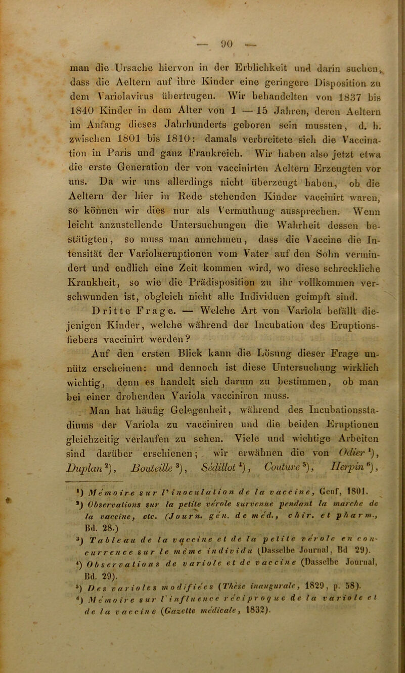 dass die Aelteni auf ilire Kinder eine geringere Disposition zu dem A^ariolavirus übertrugen. Wir bebandelten von 1837 bis 1840 Kinder in dem Alter von 1 — 15 Jalircn, deron Aeltern im Anfang dieses Jalirhunderts geboren sein mussten, d. h. zwdsclicn 1801 bis 1810: damais verbreitete sicli die V^accina- tion in Paris und ganz Frankreicb. Wir Laben also jetzt etwa die erste Génération der von vaccinirten Aeltern Ei'zeugten vor uns. Da wir uns allerdings nicht überzeugt haben, ob die Aeltern der hier in Rede stehenden Kinder vaccinirt waren, so kônnen wir dies nur als Vermuthuug aussprechen. Wenn leicht anzustellende Untersuchungen die Wahrheit dessen be- stfitigteu, so muss man aunehmen, dass die V'accine die In- tensitât der Variolaeruptionen vom Vater auf den Sohn vermin- dert und endlicli eine Zeit kommen wird, wo diese schreckliche Krankbeit, so wie die Pradisposition zu ihr vollkommen ver- scliwunden ist, obgleich nicht aile Individuen geimpft sind. D rit te Fr âge. — Welche Art von Variola befallt die- jenigen Kinder, welche wahrend der Incubation des Eruptions- fiebers vaccinirt werden? Auf den ersten Blick kaun die Losung dieser Frage uu- nütz erscheinen: und dennoch ist diese Untersuchung wirklicli wichtig, demi es handelt sich darum zu bestimmeu, ob man bei einer drohenden Variola vacciniren muss. Man hat hâufig Gelegenheit, wahrend des lucubationssta- diums der Variola zu vacciniren und die beiden Eruptioneu gleiclîzeitig verlaufen zu sehen. Viele und wichtige Arbeiten sind darüber erschienen 5 wir erwahnen die von Odier *), Duplan , Bouteille , Sédillot , Couture , Heipin , *) Mémoire sur V înocul a li o n de la vaccine, Genf, 1801. D Observalioîis sur la petite vérole survenue pendant la marche de la vaccine, etc. (Jour ?i. g é n. d e m éd., chir. et plia r m.. Bd. 28.) D Tableau de la v a cci ne et de la petite vérole en con- currence sur le m e m e individu t^Oassclbc Joui ii.iî, Bd 20). *) Observations de variole et de vaccine (Dasscll)C Journal, Bd. 29). Des varioles modifiées {Thèse inaugurale, 1829, p. 58). •) Mémoire sur V i nfluence réciproque de la variole et delà vaccine {Gazette médicale, 18J2).