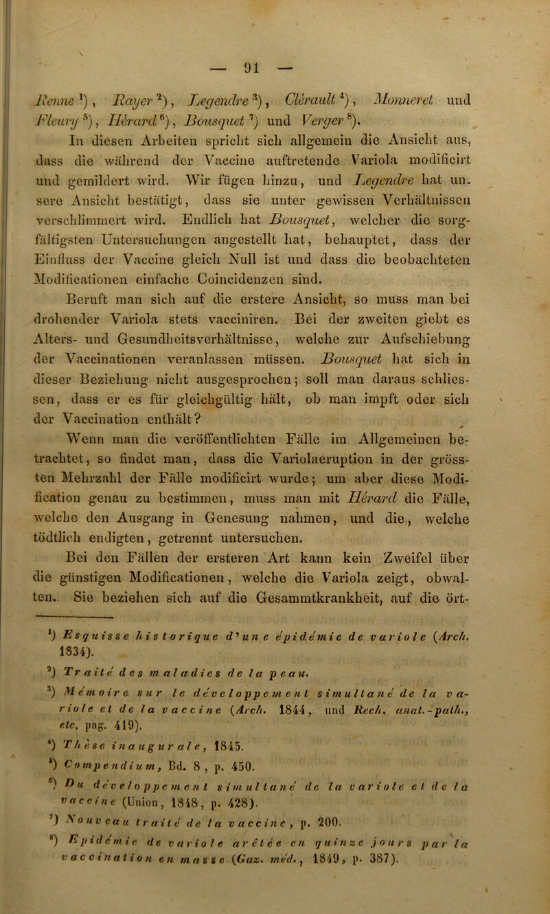\ Benne , Rayer , Legendre * *), Cléraidt , Monneret un cl Fleury Ilérard^), Bousqiiet'’) und Verger^). In diesen Arbeiten spricht sich allgemein die Ansiclit ans, dass die wabrend der Vaccine auftretende Variola modificirt und gemildert wird. Wir fiigen liinzu, und Jjegendre bat un. scre Ansidit bestatigt, dass sie unter gewissen Verbâltnisscii verscblimmert wird. Endlicb bat Bousquet^ welcher die sorg- fiiltigsten Untersuchungeii angestellt bat, bebauptet, dass der Einfluss der Vaccine gleicb Null ist und dass die beobacbteten Modilîcationen einfacbe Coincidenzen sind. Beruft man sicb auf die erstere Ansicbt, so muss man bei drobender Variola stets vacciniren. Bei der zweiten giebt es Alters- und Gesundbeitsverbaltnisse, welcbe zur Aufscliiebung der Vaccinationen veranlassen müssen. Bousquet bat sicb in dieser Beziebung nicbt ausgesprocben ; soll man daraus scblies- sen, dass er es fur gleicbgiiltig bàlt, ob man impft oder sicb der Vaccination entbàlt? Wenn man die verolfentlicbten Fâlle ira Allgemeinen be- tracbtet, so findet man, dass die Variolaeruption in der gross- ten Mebrzabl der Falle modificirt wurde; um aber diese Modi- fication genau zu bestimmen, muss man mit Hérard die Fiille, welcbe den Ausgang in Genesung nabmen, und die, welcbe todtlicb endigten, getrennt untersucben. Bei den Fàllen der ersteren Art karm kein Zweifel über die günstigen Modificationen, welcbe die Variola zeigt, obwal- ten. Sie bezieben sicb auf die Gesammtkrankbeit, auf die ort- *) Esquisse historique un e épidémie de variole l^Arch. 1834). *) Traité des maladies de l a p e a u. Mémoire sur le dév el oppem e n t simultané de la v a- riole et de la vaccine {Arch. 1844, und Rec/i. afiat.-palh,, etc, pag. 419). *) Thèse inaugurale, 1845. *) Compendium, Bd. 8, p. 450. ®) T) U d év e l O p p e m e ?i t s im ul tané de la variole et de la vaccine (Union, 1848, p. 428). ’) l^oiiveau traité de la vaccine, p. 200. *) p idc mi c de variole ar et é e en q h i u z c j o n r s parla vacct nation en masse {Gaz, méd., 1849, p» 387).