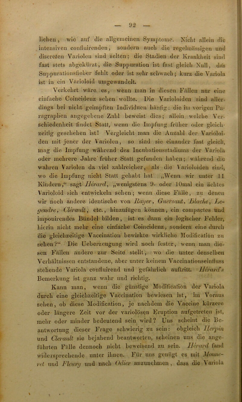 — U2 — liclien , wio auf clic allgcmciiicn Symptôme. Niclit alleiii die intensivoii confluirenclen, soiulern aiicli die rcgelmassigen und discreicn Vanolou sind selten ; die Stadien der Kranklieit sind fast stets abgekürzt, die Suppuration ist fast gleicli Xull, das Suppurationsiieber felilt oder ist sehr scdjwach ; kurz die Variola ist in cin Varioloid umgewandelt, Verkelirt ware es, wenn man in diesen Fiillen nur eine cinfache Coiiicîdenz selien wollte. Die Varioloiden sind aller- dings bei niclit geimpften Individnen baufig; die im vorigen Pa- ragvapb'en angegebene Zabi beweist dies ; allein welcbe Ver- scbiedenlieit findet Statt, wenn die Iinpfung früber oder gleicb- zeitig gesebeben ist! Vergleicbt man die Anzaljl der Varioloi- den mit jener der Variolen, so sind sic einander fast gleich, inag die Impfung wabrend des Incubationsstadiums der Variola oder mebrere Jabre'früber Statt gefunden baben ; wabrend die wabren Variolen da viel zablreicber, als die \’arioloiden sind, wo die Impfung niebt Statt gehabt bat „Weim wir unter 11 Kindei-n,“ sagt J/JmreZ, „wenîgstens 9- oder lOmal ein iiebtes Varioloid sicb entwickeln seben 5 wenn diese Faite, zu denen wir noeb andere identisebe von Rayer, Guei'sant, Jjlache, Re- gendre, Cléraidt, etc., binzufiigen konnen, ein compactes und imponirendes Bündel bilden, ist es dann ein logiscber Febler, liierin niebt mebr eine einfacbe Coincidenz, sondern eine dureb die gleicbzeitige Vaccination bewirkte Avirkliche Modification zu seben ?“ Die Ueberzeugung wird nocli fester, wenn man die- sen Fallen andere zur Seité stellt, wo die unter denselben Verbaltnissen entstandene, aber unter keinein Vaccinationseinlluss stebende Variola confluirend und gefahrlicb auftritt. llérard’s Bemerkung ist ganz wabr und riebtig. Kann man, wenn die günstige Modification der Variola dureb eine gleicbzeitige Vaccination bewiesen ist, im Voraus seben, ob diese Modification, je naebdem die Vaccine kürzero oder langere Zeit vor der variolosen Eruption aufgetreten ist, mebr oder minder bedeutend sein Avird ? Uns sebeint die Bc- antwortung dieser Frage scbwicrig zu sein: obgleicb Ilerpin und Clerault sie bejabend beantworten, sebeinen uns die ange- fiibrten Faite dennoeb niebt beweisend zu sein. IJérard fand widersprccbcndc unter ibnen. Für uns geniigt es mit Moiuu- ret und Fleury und nacb Odicr anzunebmen , dass die Variola