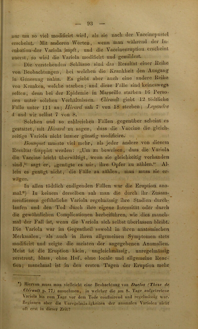 nni' um so viel mocllficirt wird, als sie nacli dcr Vaccinepustel crscheint. Mit andercn Worteu, weiin man wahrcnd der lu- c\il)ation-dcr Variola impft, und die Vaccineeriiptioii crsclieint zuerst, so wird die Variola modificirt und gemildert. Die vorsteliendcii Sclilüsse sind das Résultat einer Reilie von Beobaclitungen, bei welchen die Ivranklieit den Ausg'ang in Gcnesung nalim. Es giebt aber auch eine andere Keilie von Xranken, welcbe starben | und diese Ftllle sind keineswegs selten, denn bei der Epidémie in Marseille starben 16 Perso- non unter solchen Verlialtnissen. Glérault giebt 12 todtliclie Falle unter 111 an; Ilérard sali 7 von 18 sterben ; T^egeMclre 4 und wir selbst 7 von 8. Solchen und so zablreiclien Fiillen gegenüber scheint es gestattet, mit Hérard zu sagen, dass die Vaccine die gleich- zeitige Variola nicht immer günstig modificire. Idviisqnet musste viel mehr, als jeder andere von diesem Résultat'frappirt werden: „Um zu beweisen, dass^die Variola die Vaccine leicht überwaltigt, wenn sie gleichzeitig vorhanden sind sagt er, „gcnügte es mir, ihre Opfer zu zahlen.“ Al- lein es genügt nicht, die Falle zu zahlen, man muss sie er- wageu. Tn allen todtlich endigenden Fiillen war die Eruption ano- mal.*) In keinem derselben sah man die durch ihr Zusara- menfliessen gcfahrliche Variola regelmiissig ihre Stadien durch- laufen und den Tod durch ihre eigene Intensitiit oder durcli die gewohnlichen Complicationen herbeiführen, wie dies mancb- mal der Fall ist, wenn die Variola sich selbst iiberlassen bleibt. Die Variola war im Gegentheil sowohl in ihren anatomischen Merkmalen, als a-ucli in ihren allgcmeinen Symptomen stets modificirt und zeigte die meisten der angegebenen Anomalien. jMeist ist die Eruption kkûn, ungleichmassig, unregelmassig zerstreut, blass, ohne Hof, ohne locale und allgemeine Reac- tion; manchmal ist in den ersten Tagen der Eruption mehr ') Hicrvon muss man viclleiclit eine Beobaclilung von Duclos (Thèse dë Clcrault p. 77j ausiielimen, in wclclier die am 8* Tage aurgelreleiie Vailola l)is zmn Tage vor dem Tode conlliiirend imd regelimissig Mai’. J»egiiinen aber die riiregelmiissigkeilen dcr anomalen N’arioleii niclil ofl crsl in dieser Zoil?