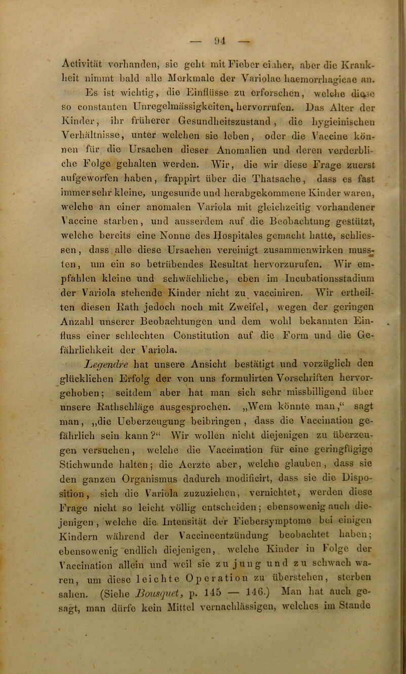 Activitiit vorlinnclen, sic gcht mit Ficbcr ci.iher, aber die Krank- licit nimmt balcl allô Morkmalc der Variolac liaemorrlia^icae an. O Es ist wichtig^ die Einflüsse zu erforsclien, weltlie dia?e so constaiiten Unregelmassigkciten, bervorrufen. Das Alter der ICinder, ibr früberer Gesundbeitszustand , die bygieinisebeu Verhaltnisse, unter welcben sie leben, oder die Vaccine kon- neii fiir die Ursacben dieser Anoraalien uud deren verdcrbli- cbe Folge gebalten werden. Wir, die wir diese Frage zuerst aufgeworfen baben, frappirt über die Tbatsacbe, dass es fast immer sebr kleine, iingesunde und lierabgekoramene Kinder waren, welcbe an einer anomalen Variola mit gleicbzeitig vorbandener Vaccine starben, und ausserdem auf die Beobacbtung gestUtzt, welcbe bereits eine Nonne des Hospitales gemacbt batte, scblies- sen, dass aile diese Ursacben vereinigt zusammenwirken raus^ ten, um ein so betrübendes Résultat bervorzurufen. Wir em- pfahlen kleine und scbwacbbcbe, eben ira Incubationsstadium der Variola stebendc Kinder niebt zu^ vacciniren. Wir ertbeil- ten diesen Ratb jedoeb noeb mit Zweifel, wegen der geringen Anzabl unserer Beobacbtungen und dem wobl bekannten Ein- fluss einer scblecbten Constitution auf die Form und die Ge- fiibrlicbkeit der Variola. Jjegendre bat unsere Ansiebt bestiitigt und vorzüglicb den glücklicben Erfolg der von uns formulirten Vorsebriften bervor- geboben ; seitdem aber bat man sicb sebr missbilligend über unsere Eatbscblàge ausgesproeben. „Wera kônnte man,“ sagt man, „die Ueberzeugung beibringen , dass die Vaccination ge- j fâbrlicb sein kann ?“ Wir wollen niebt diejenigen zu überzeu- || gen versueben, welcbe die Vaccination für eine geringfiigigo Sticbwunde balten ; die Aerzte aber, welcbe glauben , dass sie den ganzen Organîsmus dadureb modificirt, dass sie die Dispo- sition, sicb die Variola zuzuzieben, veruiebtet, werden diese I Frage niebt so leiebt vollig entsebeiden 5 ebensowenig aucli die- I jenigen , welcbe die. Intensitiit dev Fiebersyraptome boi einigen Kindern wabrend der V'accincentzündung beobacbtet baben; j ebensowenig endlicb diejenigen, welcbe Kinder in I-olge der » Vaccination allein und wcil sic zu juiig und zu scbwacb wa- ren , uni diese leicbte Operation zu übersteben, stcibcn saben. (Siebe Bousquet, p. 145 — 146.) Mau bat aucb go- ^ sagt, man diirfo koin Mittel vernaebbissigeu, wclcbes im Staude .