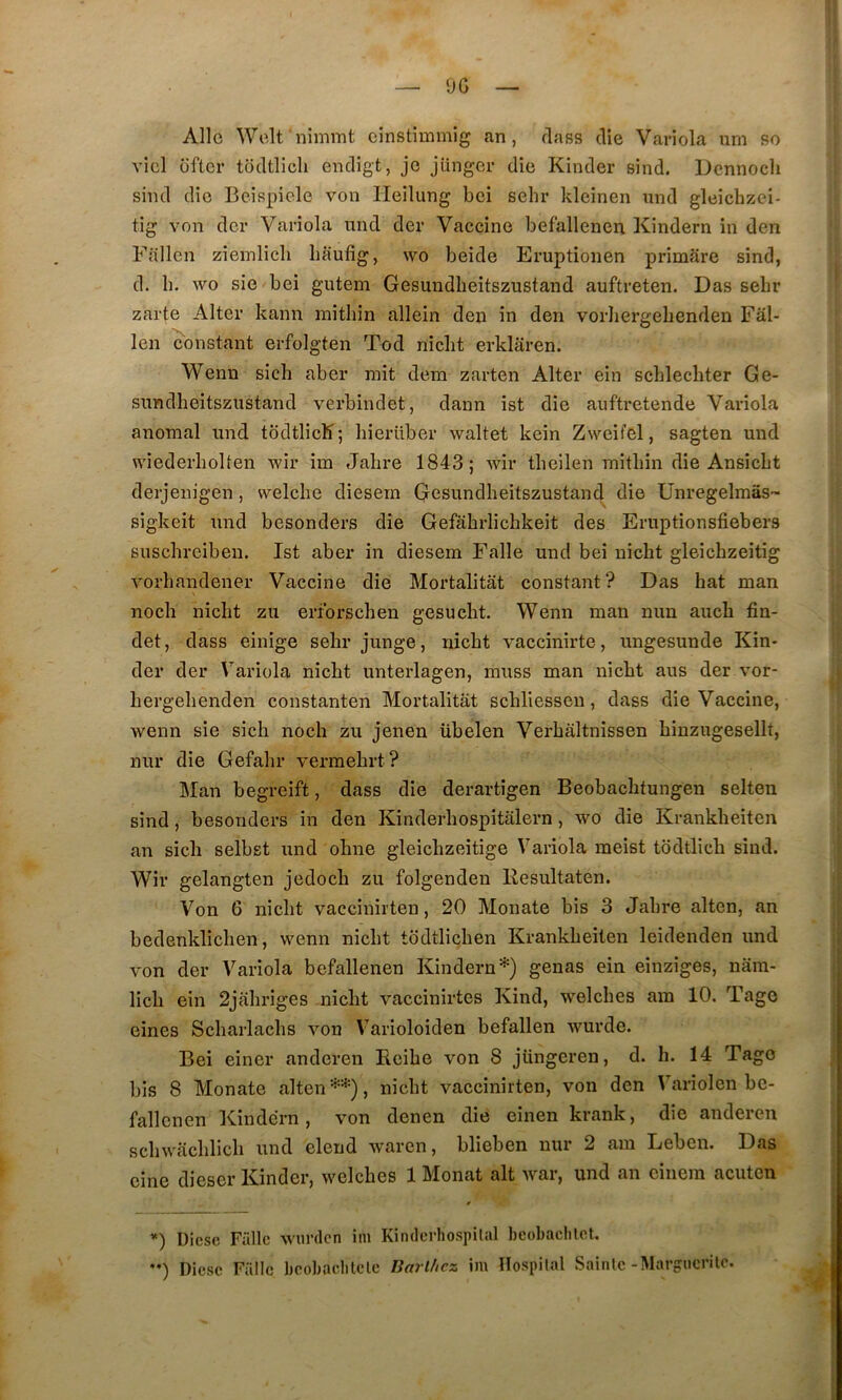 OG Allô Welfiiimmt einstimmig an, dass die Variola um so vicl {iftcr todtllcli endigt, je jüngcr die Kinder eind. Dennoch sind die Beispicle von Ileilung bei sehr kleinen und gleîcbzei- tig von der Variola mid der Vaccine befallenen Kindern in den Fallcn zieinlicli Iiaufig, wo beide Eruptionen primare sind, d. b. wo sic bei gutem Gesundbeitszustand auftreten. Das sebr zarte Alter kann mitbin allein den in den vorliergebenden Fâl- len Constant erfolgten Tod niebt erklâren. Wenn sicb aber mit dem zarten Alter ein scblecbter Ge- snndheitszustand verbindet, dann ist die auftretende Variola anomal und todtlicK; bierüber waltet kein Zweit’el, sagten und wiederbolten wir im Jabre 1843; wir tbeilen mitbin die Ansiebt derjenigen, welcbe diesern Gesundbeitszustand die Unregelmâs- sigkeit und besonders die Gefabrlicbkeit des Eruptionsfiebers susebreiben. Ist aber in diesern Falle und bei niebt gleicbzeitig vorbandener Vaccine die Mortalitât constant? Das bat man noch niebt zu erforseben gesuebt. Wenn man nun aucb fin- det, dass einige sebr junge, niebt vaccinirte, ungesunde Kin- der der Variola niebt unterlagen, muss man niebt aus der vor- bergebenden constanten Mortalitat scbliessen, dass die Vaccine, wenn sie sicb noeb zu jenen übelen Verbâltnissen binzugesellt, nur die Gefabr vermebrt? Man begreift, dass die derartîgen Beobacbtungen selten sind, besonders in den Kinderliospitalern, wo die Krankbeiten an siclî selbst und obne gleicbzeitige Variola meist todtlicb sind. Wir gelangten jedoeb zu folgenden Resultaten. Von 6 niebt vaccinirten, 20 Monate bis 3 Jabre alten, an bedenklicben, wenn niebt todtliçben Krankbeiten leidenden und von der Variola befallenen Kindern*) gênas ein einziges, nam- licli ein 2jabriges niebt vaccinirtes Kind, welcbes am 10. Tage eines Scbarlacbs von Varioloiden befallen wurde. Bei eincr anderen Ecibe von 8 jüngeren, d. b. 14 Tago bis 8 Monate alten**), niebt vaccinirten, von den Variolen bc- fallcnen Kindern, von denen die einen krank, die anderen scbwacblicb und elend waren, blieben nur 2 am Leben. Das cine dieser Kinder, welcbes 1 Monat ait Avar, und an cinera acuten ’') Dièse Finie AViirdcn im Kindcrliospilal beobaclilet. ••) Diese Falle beobacblclc Barl/icz im Hospilal Sainte-Margticrilo.
