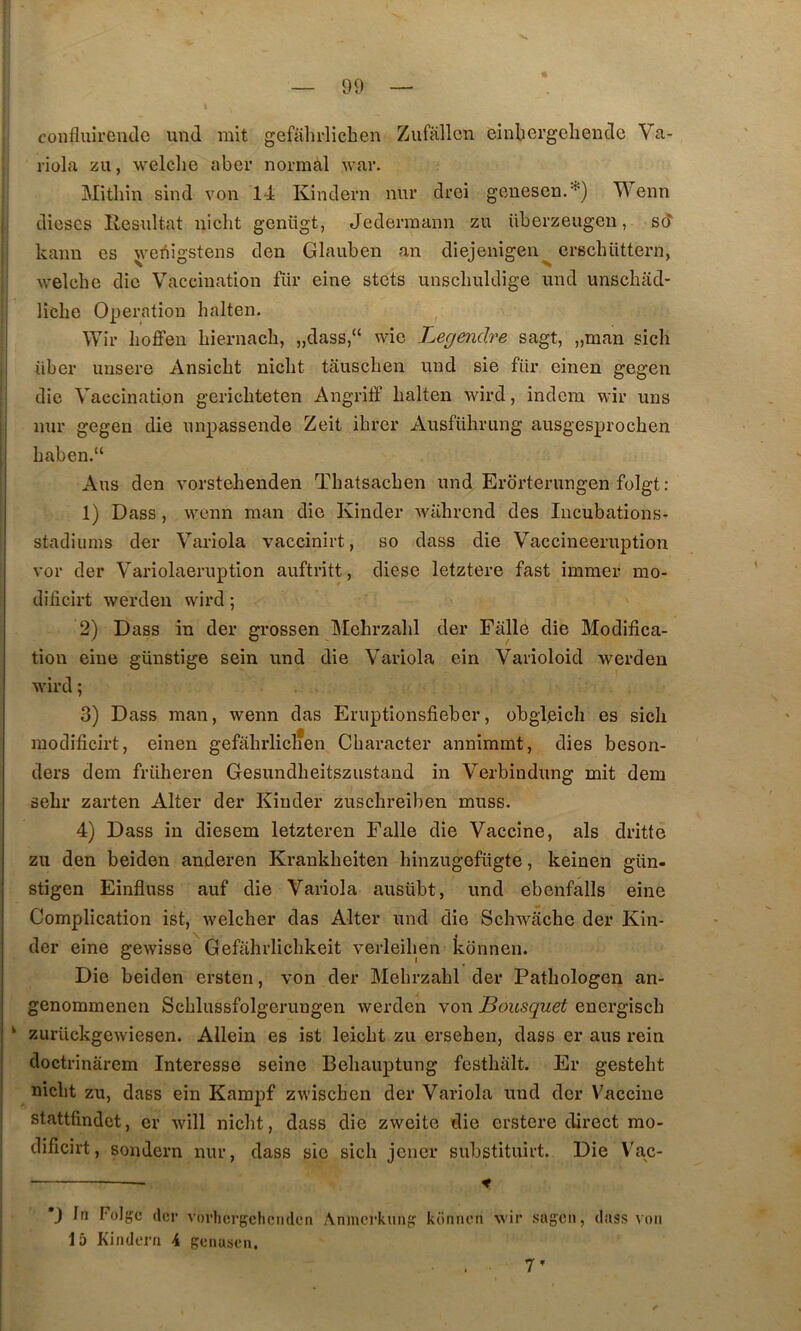 colîfluirende und mit gefalirlichen Zufallcn einbergeliende Va- riüla zu, welclie aber normal war. Mitliin sind von 1-1 Kindern nnr droi genesen.''^) T\'enn I dièses Ivesultat nicht geniigt, Jederraann zu überzeugen, sd ’ kanu es wei^igstens den Glauben an diejenigen^ erschüttern, ' welche die Vaccination für eine stets unscliuldige und imscbad- licbe Operation halten. i Wir Iioflfen Liernach, „dass,“ wie Legendre sagt, „man sich ! über unsere Ansicht niclit tausclien und sie für einen gegen die Vaccination gericliteten Angritf halten wird, indem wir uns nur gegen die unpassende Zeit ihrer Ausführung ausgesprochen Laben.“ Ans den vorstehenden Tliatsachen und Erbrterungen folgt: 1) Dass, wcnn inan die Kinder wiihrcnd des lucubations- stadiums der Variola vaccinirt, so dass die Vaccineeruption vor der Variolaeruption auftritt, diese letztere fast immer mo- dificirt werden wird ; 2) Dass in der grossen Mehrzahl der Fàlle die Modifica- tion eine günstige sein und die Variola ein Varioloid werden wird ; 3) Dass man, wenn das Eruptionsfieber, obgljeicli es sicli modificirt, einen gefahrliclien Character annimmt, dies beson- ders dem friiheren Gesundheitszustand in Verbindung mit dem sehr zarten Alter der Kinder zuschreiben muss. 4) Dass in diesem letzteren Falle die Vaccine, als dritte zu den beiden anderen Krankheiten liinzugefügte, keinen gün- stigen Einfluss auf die Variola ausübt, und ebenfalls eine Complication ist, welcher das Alter und die Schwache der Kin- der eine gewisse Gefahrlichkeit verleihen keinnen. Die beiden ersten, von der Mehrzahl der Pathologcn an- genommenen Schlussfolgerungen werden von Bousquet energisch ‘ zurückgewiesen. Allein es ist leicht zu ersehen, dass er aus rein doctrinârem Interesse seine Behauptung fcsthalt. Er gesteht nicht zu, dass ein Kampf zwischen der Variola und der Vaccine stattfindot, er will nicht, dass die zweite die erstere direct mo- dificirt, sondern nur, dass sie sich jeiicr substituirt. Die V^ac- — ♦ *J In Folgc (1er vorliergcliciidcn Anmcrkuiip keinnen wir sagen, dass von 15 Kindern 4 genasen. 7’