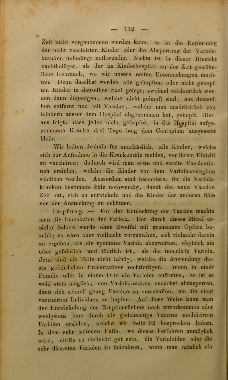 Zcit niclit vorgenommen werden kann, so ist die Entfernung der nicht vaccinirten Kinder oder die Absperrung der Variola- kranken unbedingt notliwendig, Nichts ist in dieser llinsicbt nacbtbeiliger, als der im Kinderhospital zu der Zeit gewcihn- licbe Gebrauch, wo wir nnsere ersten Untersuchungen macli- ten. Denn daselbst werdeii aile geimpften oder nicht geimpf- tcn Kinder in denselben Saal gelegt; zweimal wochentlicli wer- den dann diejenigen, welche nicht geimpft sind, ans demsel- ben entfernt und mit Vaccine, welche man ausdrücklich von Kindern ausser dem Hospital abgenommen hat, geimpft. Hier- ans folgt, dass jeder nicht geimpfte, in das Hospital aufge- nommene Kranke drei Tage lang dem Contagium 'ausgesetzt bleibt. Wir halteii deslialb für unerlâsslich, aile Kinder, welche sich zur Aufnahme in die Krankensale melden, vor ihrem Eintritt zu vacciniren; dadurcli wird man erste und zweite Vaccinatio- nen erzielen, welche die Kinder vor dem Variolaconta^ium » ” schützen werden. Ausserdem sind besondere, für die Variola- kranken bestimmte Sale notliwendig, damit die neue Vaccine Zeit hat, sich zu entwickelu und die Kinder der anderen Sale vor der Anstcckung zu schützen. Impfung. — Vor der Entdeckung der Vaccine machte man die Inoculation der Variola. Der durch dieses Mittel er- zielte Schutz wurde ohne Zweifel mit grausamen Opfern be- zahlt; es ware aber vielleicht vorzuziehen, sich vielmehr darein zu ergeben, als die spontané Variola abzuwarten, obgleich sie dfter gefahrlich und todtlich ist, als die inoculirte Variola. Jetzt sind die Falle nicht hâufig, welche die Anwendung die- ses gefalirlichen Fraservatives rechtfeHigen. Wenn in einer Familie oder in einem Orte die Variolen auftreten, so ist es wohl stets moglich, den V^ariolakranken zunâchst abzusperren, dann sich schnell genug Vaccine zu verschaffen, um die nicht vaccinirten Individuen zu impfen. Auf diese Weise kann man der Entwickelung des Eruptionsfiebers noch zuvorkommen oder wenigstens jene durch die gleichzeitige Vaccine modificirten Variolen erzielen, welche wir Seite 92 besprochen haben. In dem sehr seltenen Falle, wo dieses Verfahren unmoglich ware, dürfte es vielleicht gut sein, die Varioloiden oder die sehr discreten Variolen zu inoculiren, wenn man namlich ein